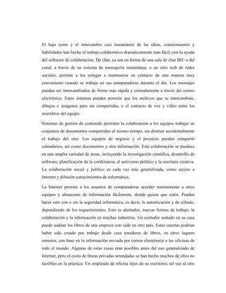 El bajo costo y el intercambio casi instantáneo de las ideas, conocimientos y
habilidades han hecho el trabajo colaborativo dramáticamente más fácil, con la ayuda
del software de colaboración. De chat, ya sea en forma de una sala de chat IRC o del
canal, a través de un sistema de mensajería instantánea, o un sitio web de redes
sociales, permite a los colegas a mantenerse en contacto de una manera muy
conveniente cuando se trabaja en sus computadoras durante el día. Los mensajes
pueden ser intercambiados de forma más rápida y cómodamente a través del correo
electrónico. Estos sistemas pueden permitir que los archivos que se intercambian,
dibujos e imágenes para ser compartidas, o el contacto de voz y vídeo entre los
miembros del equipo.

Sistemas de gestión de contenido permiten la colaboración a los equipos trabajar en
conjuntos de documentos compartidos al mismo tiempo, sin destruir accidentalmente
el trabajo del otro. Los equipos de negocio y el proyecto pueden compartir
calendarios, así como documentos y otra información. Esta colaboración se produce
en una amplia variedad de áreas, incluyendo la investigación científica, desarrollo de
software, planificación de la conferencia, el activismo político y la escritura creativa.
La colaboración social y político es cada vez más generalizada, como acceso a
Internet y difusión conocimientos de informática.

La Internet permite a los usuarios de computadoras acceder remotamente a otros
equipos y almacenes de información fácilmente, donde quiera que estén. Pueden
hacer esto con o sin la seguridad informática, es decir, la autenticación y de cifrado,
dependiendo de los requerimientos. Esto es alentador, nuevas formas de trabajo, la
colaboración y la información en muchas industrias. Un contador sentado en su casa
puede auditar los libros de una empresa con sede en otro país. Estas cuentas podrían
haber sido creado por trabajo desde casa tenedores de libros, en otros lugares
remotos, con base en la información enviada por correo electrónico a las oficinas de
todo el mundo. Algunas de estas cosas eran posibles antes del uso generalizado de
Internet, pero el costo de líneas privadas arrendadas se han hecho muchos de ellos no
factibles en la práctica. Un empleado de oficina lejos de su escritorio, tal vez al otro
 