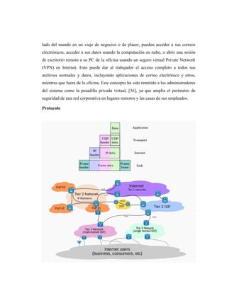 lado del mundo en un viaje de negocios o de placer, pueden acceder a sus correos
electrónicos, acceder a sus datos usando la computación en nube, o abrir una sesión
de escritorio remoto a su PC de la oficina usando un seguro virtual Private Network
(VPN) en Internet. Esto puede dar al trabajador el acceso completo a todos sus
archivos normales y datos, incluyendo aplicaciones de correo electrónico y otros,
mientras que fuera de la oficina. Este concepto ha sido remitido a los administradores
del sistema como la pesadilla privada virtual, [36], ya que amplía el perímetro de
seguridad de una red corporativa en lugares remotos y las casas de sus empleados.

Protocolo
 