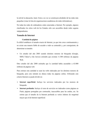 la red de la educación, Janet. Estos a su vez se construyen alrededor de las redes más
pequeñas (véase la lista de organizaciones académicas de redes informáticas).

No todas las redes de ordenadores están conectadas a Internet. Por ejemplo, algunos
clasificados los sitios web de los Estados sólo son accesibles desde redes seguras
independientes.

Tamaño de Internet
       Cantidad de páginas
Es difícil establecer el tamaño exacto de Internet, ya que éste crece continuamente y
no existe una manera fiable de acceder a todo su contenido y, por consiguiente, de
determinar su tamaño.

   Un estudio del año 2005 usando distintos motores de búsqueda (Google,
    MSN, Yahoo! y Ask Jeeves) estimaba que existían 11.500 millones de páginas
    Web.

Otro estudio del año 2008 estimaba que la cantidad había ascendido a 63.000
millones de páginas web.

Para estimar esta cantidad se usan las webs indexadas por los distintos motores de
búsqueda, pero este método no abarca todas las páginas online. Utilizando este
criterio Internet se puede dividir en:

   Internet superficial: Incluye los servicios indexados por los motores de
    búsqueda.
   Internet profunda: Incluye el resto de servicios no indexados como páginas en
    Flash, páginas protegidas por contraseña, inaccesibles para las arañas, etc. Se
    estima que el tamaño de la Internet profunda es varios órdenes de magnitud
    mayor que el de Internet superficial.
 