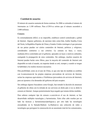 Cantidad de usuarios
El número de usuarios aumenta de forma continua. En 2006 se estimaba el número de
internautas en 1.100 millones. Para el 2016 se estima que el número ascenderá a
2.000 millones.

Censura

Es extremadamente difícil, si no imposible, establecer control centralizado y global
de Internet. Algunos gobiernos, de naciones tales como Irán, Arabia Saudita, Corea
del Norte, la República Popular de China y Estados Unidos restringen el que personas
de sus países puedan ver ciertos contenidos de Internet, políticos y religiosos,
considerados      contrarios   a   sus   criterios.   La   censura   se   hace,   a   veces,
mediante filtros controlados por el gobierno, apoyados en leyes o motivos culturales,
castigando la propagación de estos contenidos. Sin embargo, muchos usuarios de
Internet pueden burlar estos filtros, pues la mayoría del contenido de Internet está
disponible en todo el mundo, sin importar donde se esté, siempre y cuando se tengan
la habilidad y los medios técnicos necesarios.

Otra posibilidad, como en el caso de China, es que este tipo de medidas se combine
con la autocensura de las propias empresas proveedoras de servicios de Internet,
serían las empresas equivalentes a Telefónicas (proveedores de servicios de Internet),
para así ajustarse a las demandas del gobierno del país receptor.

Sin embargo algunos buscadores como Google, han tomado la decisión de amenazar
al gobierno de china con la retirada de sus servicios en dicho país si no se abole la
censura en Internet. Aunque posteriormente haya negado que tomara dichas medidas.

Para saltarse cualquier tipo de censura o coerción en el uso de internet, se han
desarrollado múltiples tecnologías y herramientas. Entre ellas cabe resaltar por un
lado las técnicas y herramientascriptológicas y por otro lado las tecnologías
encuadradas en la llamada Darknet. La Darknet es una colección de redes y
tecnologías que persiguen la consecución de un anonimato total de los comunicantes,
 