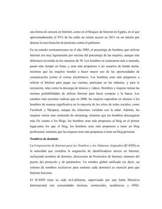 una forma de censura en Internet, como en el bloqueo de Internet en Egipto, en el que
aproximadamente el 93% de las redes no tenían acceso en 2011 en un intento por
detener la movilización de protestas contra el gobierno.

En un estudio norteamericano en el año 2005, el porcentaje de hombres que utilizan
Internet era muy ligeramente por encima del porcentaje de las mujeres, aunque esta
diferencia invertida en los menores de 30. Los hombres se conectaron más a menudo,
pasan más tiempo en línea, y eran más propensos a ser usuarios de banda ancha,
mientras que las mujeres tienden a hacer mayor uso de las oportunidades de
comunicación (como el correo electrónico). Los hombres eran más propensos a
utilizar el Internet para pagar sus cuentas, participar en las subastas, y para la
recreación, tales como la descarga de música y videos. Hombres y mujeres tenían las
mismas probabilidades de utilizar Internet para hacer compras y la banca. Los
estudios más recientes indican que en 2008, las mujeres superaban en número a los
hombres de manera significativa en la mayoría de los sitios de redes sociales, como
Facebook y Myspace, aunque las relaciones variaban con la edad. Además, las
mujeres vieron más contenido de streaming, mientras que los hombres descargaron
más En cuanto a los blogs, los hombres eran más propensos al blog en el primer
lugar;entre los que el blog, los hombres eran más propensos a tener un blog
profesional, mientras que las mujeres eran más propensas a tener un blog personal.

Nombres de dominio

La Corporación de Internet para los Nombres y los Números Asignados (ICANN) es
la autoridad que coordina la asignación de identificadores únicos en Internet,
incluyendo nombres de dominio, direcciones de Protocolos de Internet, números del
puerto del protocolo y de parámetros. Un nombre global unificado (es decir, un
sistema de nombres exclusivos para sostener cada dominio) es esencial para que
Internet funcione.

El ICANN tiene su sede en California, supervisado por una Junta Directiva
Internacional con comunidades técnicas, comerciales, académicas y ONG.
 