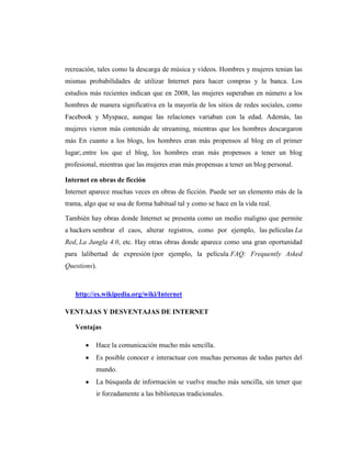 recreación, tales como la descarga de música y videos. Hombres y mujeres tenían las
mismas probabilidades de utilizar Internet para hacer compras y la banca. Los
estudios más recientes indican que en 2008, las mujeres superaban en número a los
hombres de manera significativa en la mayoría de los sitios de redes sociales, como
Facebook y Myspace, aunque las relaciones variaban con la edad. Además, las
mujeres vieron más contenido de streaming, mientras que los hombres descargaron
más En cuanto a los blogs, los hombres eran más propensos al blog en el primer
lugar;.entre los que el blog, los hombres eran más propensos a tener un blog
profesional, mientras que las mujeres eran más propensas a tener un blog personal.

Internet en obras de ficción
Internet aparece muchas veces en obras de ficción. Puede ser un elemento más de la
trama, algo que se usa de forma habitual tal y como se hace en la vida real.

También hay obras donde Internet se presenta como un medio maligno que permite
a hackers sembrar el caos, alterar registros, como por ejemplo, las películas La
Red, La Jungla 4.0, etc. Hay otras obras donde aparece como una gran oportunidad
para lalibertad de expresión (por ejemplo, la película FAQ: Frequently Asked
Questions).



   http://es.wikipedia.org/wiki/Internet

VENTAJAS Y DESVENTAJAS DE INTERNET

   Ventajas

           Hace la comunicación mucho más sencilla.
           Es posible conocer e interactuar con muchas personas de todas partes del
           mundo.
           La búsqueda de información se vuelve mucho más sencilla, sin tener que
           ir forzadamente a las bibliotecas tradicionales.
 