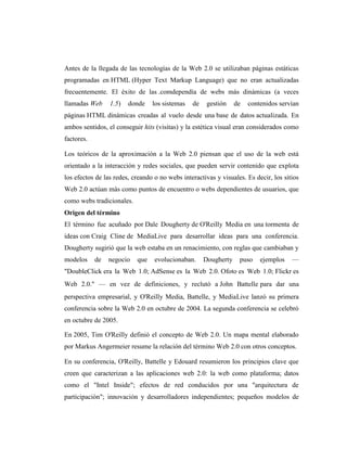 Antes de la llegada de las tecnologías de la Web 2.0 se utilizaban páginas estáticas
programadas en HTML (Hyper Text Markup Language) que no eran actualizadas
frecuentemente. El éxito de las .comdependía de webs más dinámicas (a veces
llamadas Web     1.5)   donde    los sistemas   de    gestión    de   contenidos servían
páginas HTML dinámicas creadas al vuelo desde una base de datos actualizada. En
ambos sentidos, el conseguir hits (visitas) y la estética visual eran considerados como
factores.

Los teóricos de la aproximación a la Web 2.0 piensan que el uso de la web está
orientado a la interacción y redes sociales, que pueden servir contenido que explota
los efectos de las redes, creando o no webs interactivas y visuales. Es decir, los sitios
Web 2.0 actúan más como puntos de encuentro o webs dependientes de usuarios, que
como webs tradicionales.
Origen del término
El término fue acuñado por Dale Dougherty de O'Reilly Media en una tormenta de
ideas con Craig Cline de MediaLive para desarrollar ideas para una conferencia.
Dougherty sugirió que la web estaba en un renacimiento, con reglas que cambiaban y
modelos     de   negocio   que    evolucionaban.     Dougherty    puso    ejemplos    —
"DoubleClick era la Web 1.0; AdSense es la Web 2.0. Ofoto es Web 1.0; Flickr es
Web 2.0." — en vez de definiciones, y reclutó a John Battelle para dar una
perspectiva empresarial, y O'Reilly Media, Battelle, y MediaLive lanzó su primera
conferencia sobre la Web 2.0 en octubre de 2004. La segunda conferencia se celebró
en octubre de 2005.

En 2005, Tim O'Reilly definió el concepto de Web 2.0. Un mapa mental elaborado
por Markus Angermeier resume la relación del término Web 2.0 con otros conceptos.

En su conferencia, O'Reilly, Battelle y Edouard resumieron los principios clave que
creen que caracterizan a las aplicaciones web 2.0: la web como plataforma; datos
como el "Intel Inside"; efectos de red conducidos por una "arquitectura de
participación"; innovación y desarrolladores independientes; pequeños modelos de
 