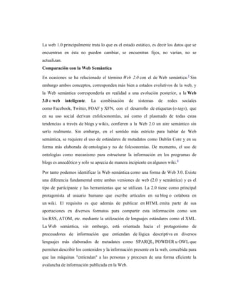 La web 1.0 principalmente trata lo que es el estado estático, es decir los datos que se
encuentran en ésta no pueden cambiar, se encuentran fijos, no varían, no se
actualizan.
Comparación con la Web Semántica

En ocasiones se ha relacionado el término Web 2.0 con el de Web semántica.3 Sin
embargo ambos conceptos, corresponden más bien a estados evolutivos de la web, y
la Web semántica correspondería en realidad a una evolución posterior, a la Web
3.0 o web     inteligente.   La   combinación   de    sistemas   de   redes    sociales
como Facebook, Twitter, FOAF y XFN, con el desarrollo de etiquetas (o tags), que
en su uso social derivan enfolcsonomías, así como el plasmado de todas estas
tendencias a través de blogs y wikis, confieren a la Web 2.0 un aire semántico sin
serlo realmente. Sin embargo, en el sentido más estricto para hablar de Web
semántica, se requiere el uso de estándares de metadatos como Dublin Core y en su
forma más elaborada de ontologías y no de folcsonomías. De momento, el uso de
ontologías como mecanismo para estructurar la información en los programas de
blogs es anecdótico y solo se aprecia de manera incipiente en algunos wiki.4

Por tanto podemos identificar la Web semántica como una forma de Web 3.0. Existe
una diferencia fundamental entre ambas versiones de web (2.0 y semántica) y es el
tipo de participante y las herramientas que se utilizan. La 2.0 tiene como principal
protagonista al usuario humano que escribe artículos en su blog o colabora en
un wiki. El requisito es que además de publicar en HTML emita parte de sus
aportaciones en diversos formatos para compartir esta información como son
los RSS, ATOM, etc. mediante la utilización de lenguajes estándares como el XML.
La Web semántica, sin embargo, está orientada hacia el protagonismo de
procesadores de información que entiendan de lógica descriptiva en diversos
lenguajes más elaborados de metadatos como SPARQL, POWDER u OWL que
permiten describir los contenidos y la información presente en la web, concebida para
que las máquinas "entiendan" a las personas y procesen de una forma eficiente la
avalancha de información publicada en la Web.
 