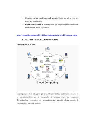 Cambios en las condiciones del servicio: Puede que el servicio sea
            gratis hoy y mañana no.
            Copias de seguridad: Si bien es posible que tengan mejores copias de los
            datos nuestros, nadie lo garantiza.



http://yurane.blogspot.com/2011/10/herramientas-de-la-web-20-ventajas-y.html

       HERRAMIENTAS DE CLOUD COMPUTING

Computación en la nube




La computación en la nube, concepto conocido también bajo los términos servicios en
la   nube, informática   en   la    nube, nube    de   cómputo o nube   de   conceptos,
del inglés cloud computing, es un paradigma que permite ofrecer servicios de
computación a través de Internet.
 
