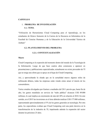CAPITULO I

    1. PROBLEMA DE INVESTIGACIÓN
        1.1.- TEMA

―Utilización de Herramientas Cloud Computing para el Aprendizaje, en los
estudiantes de Octavo Semestre de la Carrera de la Docencia en Informática de la
Facultad de Ciencias Humanas y de la Educación de la Universidad Técnica de
Ambato‖

        1.2.- PLANTEAMIENTO DEL PROBLEMA

                 1.2.1.- CONTEXTUALIZACIÓN

Macro

Cloud Computing es la expresión del momento dentro del mundo de la Tecnología de
la Información. Luego de que hace cuatros años comenzara a aparecer en
presentaciones y publicaciones especializadas, actualmente no existe proveedor de TI
que no tenga una oferta que se apoye en el hype de Cloud Computing.

Así, y aprovechando la oleada que en la actualidad mueve algunos miles de
millonesde dólares, todas las empresas están viendo cómo atraer el interés de los
consumidores.

Varios estudios divulgados por Gartner a mediados del 2011 prevén que, hasta fin de
año, los gastos mundiales en servicio de ―nube pública‖ alcancen US$ 89.000
millones, lo cual implica un crecimiento de más del 20% en relación al 2010. En este
sentido, en el 2015 las inversiones en el área deberán totalizar US$ 177.000 millones,
representando aproximadamente el 5% de los gastos generales en tecnología. Por otra
parte, los especialistas evalúan que Cloud Computing será una parte decisiva en la
transformación de la industria de TI, impulsando además la expansión del sector
durante los próximos 25 años.
 