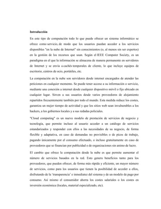 Introducción

En este tipo de computación todo lo que puede ofrecer un sistema informático se
ofrece como servicio, de modo que los usuarios puedan acceder a los servicios
disponibles "en la nube de Internet" sin conocimientos (o, al menos sin ser expertos)
en la gestión de los recursos que usan. Según el IEEE Computer Society, es un
paradigma en el que la información se almacena de manera permanente en servidores
de Internet y se envía a cachés temporales de cliente, lo que incluye equipos de
escritorio, centros de ocio, portátiles, etc.

La computación en la nube son servidores desde internet encargados de atender las
peticiones en cualquier momento. Se puede tener acceso a su información o servicio,
mediante una conexión a internet desde cualquier dispositivo móvil o fijo ubicado en
cualquier lugar. Sirven a sus usuarios desde varios proveedores de alojamiento
repartidos frecuentemente también por todo el mundo. Esta medida reduce los costes,
garantiza un mejor tiempo de actividad y que los sitios web sean invulnerables a los
hackers, a los gobiernos locales y a sus redadas policiales.

"Cloud computing" es un nuevo modelo de prestación de servicios de negocio y
tecnología, que permite incluso al usuario acceder a un catálogo de servicios
estandarizados y responder con ellos a las necesidades de su negocio, de forma
flexible y adaptativa, en caso de demandas no previsibles o de picos de trabajo,
pagando únicamente por el consumo efectuado, o incluso gratuitamente en caso de
proveedores que se financian por publicidad o de organizaciones sin animo de lucro.

El cambio que ofrece la computación desde la nube es que permite aumentar el
número de servicios basados en la red. Esto genera beneficios tanto para los
proveedores, que pueden ofrecer, de forma más rápida y eficiente, un mayor número
de servicios, como para los usuarios que tienen la posibilidad de acceder a ellos,
disfrutando de la ‗transparencia‘ e inmediatez del sistema y de un modelo de pago por
consumo. Así mismo el consumidor ahorra los costes salariales o los costes en
inversión económica (locales, material especializado, etc).
 