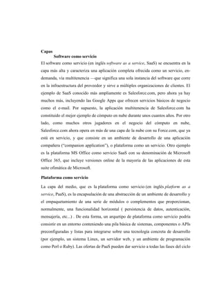 Capas
        Software como servicio
El software como servicio (en inglés software as a service, SaaS) se encuentra en la
capa más alta y caracteriza una aplicación completa ofrecida como un servicio, en-
demanda, vía multitenencia —que significa una sola instancia del software que corre
en la infraestructura del proveedor y sirve a múltiples organizaciones de clientes. El
ejemplo de SaaS conocido más ampliamente es Salesforce.com, pero ahora ya hay
muchos más, incluyendo las Google Apps que ofrecen servicios básicos de negocio
como el e-mail. Por supuesto, la aplicación multitenencia de Salesforce.com ha
constituido el mejor ejemplo de cómputo en nube durante unos cuantos años. Por otro
lado, como muchos otros jugadores en el negocio del cómputo en nube,
Salesforce.com ahora opera en más de una capa de la nube con su Force.com, que ya
está en servicio, y que consiste en un ambiente de desarrollo de una aplicación
compañera (―companion application‖), o plataforma como un servicio. Otro ejemplo
es la plataforma MS Office como servicio SaaS con su denominación de Microsoft
Office 365, que incluye versiones online de la mayoría de las aplicaciones de esta
suite ofimática de Microsoft.

Plataforma como servicio

La capa del medio, que es la plataforma como servicio (en inglés platform as a
service, PaaS), es la encapsulación de una abstracción de un ambiente de desarrollo y
el empaquetamiento de una serie de módulos o complementos que proporcionan,
normalmente, una funcionalidad horizontal ( persistencia de datos, autenticación,
mensajería, etc...) . De esta forma, un arquetipo de plataforma como servicio podría
consistir en un entorno conteniendo una pila básica de sistemas, componentes o APIs
preconfiguradas y listas para integrarse sobre una tecnología concreta de desarrollo
(por ejemplo, un sistema Linux, un servidor web, y un ambiente de programación
como Perl o Ruby). Las ofertas de PaaS pueden dar servicio a todas las fases del ciclo
 