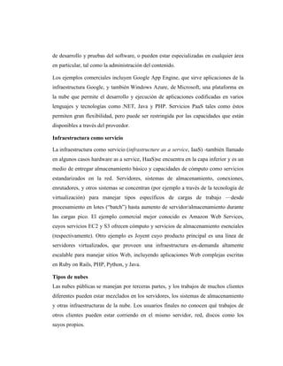 de desarrollo y pruebas del software, o pueden estar especializadas en cualquier área
en particular, tal como la administración del contenido.

Los ejemplos comerciales incluyen Google App Engine, que sirve aplicaciones de la
infraestructura Google, y también Windows Azure, de Microsoft, una plataforma en
la nube que permite el desarrollo y ejecución de aplicaciones codificadas en varios
lenguajes y tecnologías como .NET, Java y PHP. Servicios PaaS tales como éstos
permiten gran flexibilidad, pero puede ser restringida por las capacidades que están
disponibles a través del proveedor.

Infraestructura como servicio

La infraestructura como servicio (infrastructure as a service, IaaS) -también llamado
en algunos casos hardware as a service, HaaS)se encuentra en la capa inferior y es un
medio de entregar almacenamiento básico y capacidades de cómputo como servicios
estandarizados en la red. Servidores, sistemas de almacenamiento, conexiones,
enrutadores, y otros sistemas se concentran (por ejemplo a través de la tecnología de
virtualización) para manejar tipos específicos de cargas de trabajo —desde
procesamiento en lotes (―batch‖) hasta aumento de servidor/almacenamiento durante
las cargas pico. El ejemplo comercial mejor conocido es Amazon Web Services,
cuyos servicios EC2 y S3 ofrecen cómputo y servicios de almacenamiento esenciales
(respectivamente). Otro ejemplo es Joyent cuyo producto principal es una línea de
servidores virtualizados, que proveen una infraestructura en-demanda altamente
escalable para manejar sitios Web, incluyendo aplicaciones Web complejas escritas
en Ruby on Rails, PHP, Python, y Java.

Tipos de nubes
Las nubes públicas se manejan por terceras partes, y los trabajos de muchos clientes
diferentes pueden estar mezclados en los servidores, los sistemas de almacenamiento
y otras infraestructuras de la nube. Los usuarios finales no conocen qué trabajos de
otros clientes pueden estar corriendo en el mismo servidor, red, discos como los
suyos propios.
 