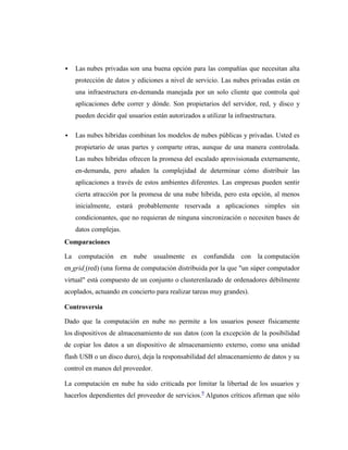    Las nubes privadas son una buena opción para las compañías que necesitan alta
    protección de datos y ediciones a nivel de servicio. Las nubes privadas están en
    una infraestructura en-demanda manejada por un solo cliente que controla qué
    aplicaciones debe correr y dónde. Son propietarios del servidor, red, y disco y
    pueden decidir qué usuarios están autorizados a utilizar la infraestructura.

   Las nubes híbridas combinan los modelos de nubes públicas y privadas. Usted es
    propietario de unas partes y comparte otras, aunque de una manera controlada.
    Las nubes híbridas ofrecen la promesa del escalado aprovisionada externamente,
    en-demanda, pero añaden la complejidad de determinar cómo distribuir las
    aplicaciones a través de estos ambientes diferentes. Las empresas pueden sentir
    cierta atracción por la promesa de una nube híbrida, pero esta opción, al menos
    inicialmente, estará probablemente reservada a aplicaciones simples sin
    condicionantes, que no requieran de ninguna sincronización o necesiten bases de
    datos complejas.
Comparaciones

La computación en nube usualmente es confundida con la computación
en grid (red) (una forma de computación distribuida por la que "un súper computador
virtual" está compuesto de un conjunto o clusterenlazado de ordenadores débilmente
acoplados, actuando en concierto para realizar tareas muy grandes).

Controversia

Dado que la computación en nube no permite a los usuarios poseer físicamente
los dispositivos de almacenamiento de sus datos (con la excepción de la posibilidad
de copiar los datos a un dispositivo de almacenamiento externo, como una unidad
flash USB o un disco duro), deja la responsabilidad del almacenamiento de datos y su
control en manos del proveedor.

La computación en nube ha sido criticada por limitar la libertad de los usuarios y
hacerlos dependientes del proveedor de servicios.9 Algunos críticos afirman que sólo
 