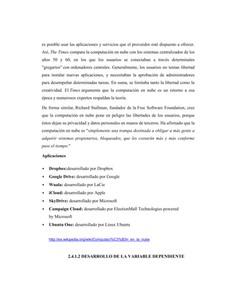 es posible usar las aplicaciones y servicios que el proveedor esté dispuesto a ofrecer.
Así, The Times compara la computación en nube con los sistemas centralizados de los
años 50 y 60, en los que los usuarios se conectaban a través determinales
"gregarios" con ordenadores centrales. Generalmente, los usuarios no tenían libertad
para instalar nuevas aplicaciones, y necesitaban la aprobación de administradores
para desempeñar determinadas tareas. En suma, se limitaba tanto la libertad como la
creatividad. El Times argumenta que la computación en nube es un retorno a esa
época y numerosos expertos respaldan la teoría.

De forma similar, Richard Stallman, fundador de la Free Software Foundation, cree
que la computación en nube pone en peligro las libertades de los usuarios, porque
éstos dejan su privacidad y datos personales en manos de terceros. Ha afirmado que la
computación en nube es "simplemente una trampa destinada a obligar a más gente a
adquirir sistemas propietarios, bloqueados, que les costarán más y más conforme
pase el tiempo."

Aplicaciones

   Dropbox:desarrollado por Dropbox
   Google Drive: desarrollado por Google
   Wuala: desarrollado por LaCie
   iCloud: desarrollado por Apple
   SkyDrive: desarrollado por Microsoft
   Campaign Cloud: desarrollado por ElectionMall Technologies powered
    by Microsoft
   Ubuntu One: desarrollado por Linux Ubuntu


    http://es.wikipedia.org/wiki/Computaci%C3%B3n_en_la_nube



               2.4.1.2 DESARROLLO DE LA VARIABLE DEPENDIENTE
 