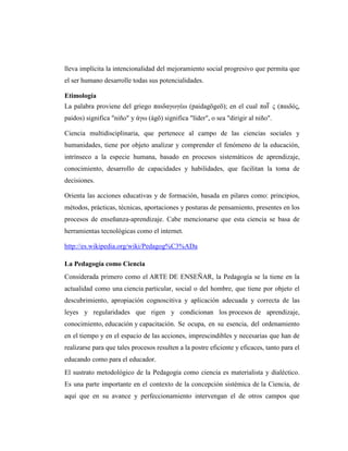 lleva implícita la intencionalidad del mejoramiento social progresivo que permita que
el ser humano desarrolle todas sus potencialidades.

Etimología
La palabra proviene del griego παιδαγωγέω (paidagōgeō); en el cual παῖ ς (παιδός,
paidos) significa "niño" y άγω (ágō) significa "líder", o sea "dirigir al niño".

Ciencia multidisciplinaria, que pertenece al campo de las ciencias sociales y
humanidades, tiene por objeto analizar y comprender el fenómeno de la educación,
intrínseco a la especie humana, basado en procesos sistemáticos de aprendizaje,
conocimiento, desarrollo de capacidades y habilidades, que facilitan la toma de
decisiones.

Orienta las acciones educativas y de formación, basada en pilares como: principios,
métodos, prácticas, técnicas, aportaciones y posturas de pensamiento, presentes en los
procesos de enseñanza-aprendizaje. Cabe mencionarse que esta ciencia se basa de
herramientas tecnológicas como el internet.

http://es.wikipedia.org/wiki/Pedagog%C3%ADa

La Pedagogía como Ciencia
Considerada primero como el ARTE DE ENSEÑAR, la Pedagogía se la tiene en la
actualidad como una ciencia particular, social o del hombre, que tiene por objeto el
descubrimiento, apropiación cognoscitiva y aplicación adecuada y correcta de las
leyes y regularidades que rigen y condicionan los procesos de aprendizaje,
conocimiento, educación y capacitación. Se ocupa, en su esencia, del ordenamiento
en el tiempo y en el espacio de las acciones, imprescindibles y necesarias que han de
realizarse para que tales procesos resulten a la postre eficiente y eficaces, tanto para el
educando como para el educador.
El sustrato metodológico de la Pedagogía como ciencia es materialista y dialéctico.
Es una parte importante en el contexto de la concepción sistémica de la Ciencia, de
aquí que en su avance y perfeccionamiento intervengan el de otros campos que
 