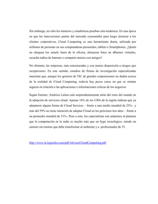 Sin embargo, no sólo los números y estadísticas prueban esta tendencia. En una época
en que las innovaciones parten del mercado consumidor para luego alcanzar a los
clientes corporativos, Cloud Computing es una herramienta diaria, utilizada por
millones de personas en sus computadoras personales, tablets o Smartphones. ¿Quién
no chequea los emails fuera de la oficina, almacena fotos en álbumes virtuales,
escucha radios de Internet o comparte música con amigos?

No obstante, las empresas, más estructuradas y con menos disposición a riesgos que
escepticismo. En este sentido, estudios de firmas de investigación especializadas
muestran que, aunque los gestores de TIC de grandes corporaciones no duden acerca
de la realidad de Cloud Computing, todavía hay pocos casos en que se sientan
seguros en relación a las aplicaciones e informaciones críticas de los negocios.

Según Gartner, América Latina está sorprendentemente atrás del resto del mundo en
la adopción de servicios cloud. Apenas 16% de los CIOs de la región indican que ya
adoptaron alguna forma de Cloud Services – frente a una media mundial de 23%– y
más del 59% no tiene intención de adoptar Cloud en los próximos tres años – frente a
un promedio mundial de 31%–.Pese a esto, los especialistas son unánimes al plantear
que la computación en la nube es mucho más que un hype tecnológico, siendo un
camino sin retorno que debe transformar al ambiente y a profesionales de TI.




http://www.la.logicalis.com/pdf/AdvisorCloudComputing.pdf
 
