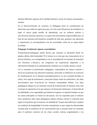 abordan diferentes aspectos de la realidad material y social, de manera concatenada y
unitaria.
En el desenvolvimiento de su praxis, la Pedagogía toma en consideración las
direcciones que sehan de seguir para que, en el de cursar del proceso de enseñanza, se
logre el mayor grado posible de aprendizaje, con un esfuerzo mínimo y
una eficiencia máxima, premisas si se quiere del conocimiento imprescindible que, en
base de una relación costo-beneficio aceptable de todo tipo, garantice una educación
y capacitación en correspondencia con las necesidades reales de su sujeto-objeto
de trabajo.
Pedagogía Tradicional: algunas esencialidades
El pensamiento pedagógico puede decirse que comenzó su desarrollo desde los
propios albores dela humanidad. Él sí mismo no es más que una consecuencia de su
devenir histórico, en correspondencia con la necesidad del ser humano de transmitir
con eficiencia y eficacia a sus congéneres las experiencias adquiridas y la
información obtenida en su enfrentamiento cotidiano con su medio natural y social.
Así se encuentra el pensamiento pedagógico, expresándose de manera concreta a
través de accionesde una educación incipiente, ejerciendo su influencia en el proceso
de transformación de la llamada comunidad primitiva en una sociedad dividida en
clases; sirve aquí de instrumento y arma para luchar contra las tradiciones y las ideas
movilizadoras para la acción de las entonces comunidades tribales. Las ideas
pedagógicas abogan en ese momento crucial de la historia del ser humano como ente
social por la separación en lo que respecta a la formación intelectual y el desarrollo de
las habilidades y las capacidades que habrían de lograrse en aquellos hombres en que
sus tareas principales no fueran las del pensar, sino las requeridas para el esfuerzo
físico productivo tales ideas pedagógicas debían entonces insistir lo suficiente para
lograr en la práctica que la mayoría o la totalidad de "la gran masa laboriosa" aceptara
esa condición de desigualdad. Con estas concepciones es que surgen las denominadas
escuelas para la enseñanza de los conocimientos que se poseían hasta ese momento
para el usufructo exclusivo de las clases sociales selectas asignándoseles a las
 