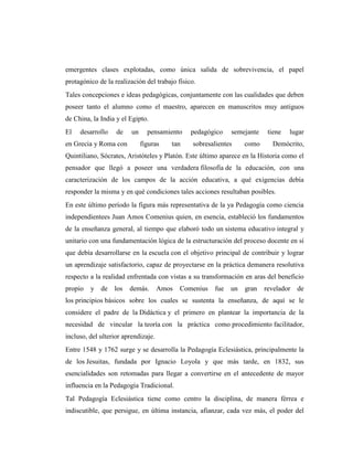 emergentes clases explotadas, como única salida de sobrevivencia, el papel
protagónico de la realización del trabajo físico.
Tales concepciones e ideas pedagógicas, conjuntamente con las cualidades que deben
poseer tanto el alumno como el maestro, aparecen en manuscritos muy antiguos
de China, la India y el Egipto.
El   desarrollo    de    un     pensamiento    pedagógico    semejante    tiene   lugar
en Grecia y Roma con          figuras   tan     sobresalientes    como     Demócrito,
Quintiliano, Sócrates, Aristóteles y Platón. Este último aparece en la Historia como el
pensador que llegó a poseer una verdadera filosofía de la educación, con una
caracterización de los campos de la acción educativa, a qué exigencias debía
responder la misma y en qué condiciones tales acciones resultaban posibles.
En este último período la figura más representativa de la ya Pedagogía como ciencia
independientees Juan Amos Comenius quien, en esencia, estableció los fundamentos
de la enseñanza general, al tiempo que elaboró todo un sistema educativo integral y
unitario con una fundamentación lógica de la estructuración del proceso docente en sí
que debía desarrollarse en la escuela con el objetivo principal de contribuir y lograr
un aprendizaje satisfactorio, capaz de proyectarse en la práctica demanera resolutiva
respecto a la realidad enfrentada con vistas a su transformación en aras del beneficio
propio   y de     los   demás.       Amos   Comenius   fue   un   gran   revelador   de
los principios básicos sobre los cuales se sustenta la enseñanza, de aquí se le
considere el padre de la Didáctica y el primero en plantear la importancia de la
necesidad de vincular la teoría con la práctica como procedimiento facilitador,
incluso, del ulterior aprendizaje.
Entre 1548 y 1762 surge y se desarrolla la Pedagogía Eclesiástica, principalmente la
de los Jesuitas, fundada por Ignacio Loyola y que más tarde, en 1832, sus
esencialidades son retomadas para llegar a convertirse en el antecedente de mayor
influencia en la Pedagogía Tradicional.
Tal Pedagogía Eclesiástica tiene como centro la disciplina, de manera férrea e
indiscutible, que persigue, en última instancia, afianzar, cada vez más, el poder del
 