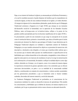 Papa, en un intento de fortalecer la Iglesia ya amenazada por la Reforma Protestante y
a la cual le resultaba necesario el poder disponer de hombres que les respondieran sin
vacilación alguna, en base de una conducta formada en la rigidez y el orden absoluto.
Al margen de algunos de los antecedentes planteados, puede decirse que la Pedagogía
Tradicional comienza a fraguarse en el siglo XVIII, que emerge en ese momento
del desarrollo social de la humanidad, con la aparición de las llamadas Escuelas
Públicas, tanto en Europa como en la América Latina, reflejos a la postre de los
grandes cambios precipitados por las revoluciones republicanas de los siglos XVIII y
Es precisamente a partir de este momento en que surge la concepción de la escuela
como la institución básica, primaria e insustituible, que educa al hombre para la lucha
consciente por alcanzar los objetivos que persigue el Estado, lo que determina que la
Pedagogía Tradicional adquiera un verdadero e importante carácter de Tendencia
Pedagógica, en cuyo modelo estructural los objetivos se presentan de manera tan solo
descriptiva y declarativa más dirigidos a la tarea que el profesor debe realizar que a
las acciones que el alumno debe ejecutar sin establecimiento o especificación de las
habilidades que se deben desarrollar en los educandos, otorgándoles a éstos últimos el
papel de entes pasivos en el proceso de enseñanza al cual se le exige la memorización
de la información a él transmitida, llevándolo a reflejar la realidad objetiva como algo
estático, detenida en el tiempo y en el espacio, como si no contara de manera alguna
la experiencia existencial de quienes aprenden como si los contenidos que se ofrecen
estuvieran desvinculados, en parte o en su totalidad de la mencionada realidad
objetiva, constituyendo un conjunto de conocimientos y valores sociales acumulados
por las generaciones precedentes y que se transmiten como si fueran verdades
acabadas, disociados del entorno material y social del educando.
La Tendencia Pedagógica Tradicional no profundiza en el conocimiento de los
mecanismos mediante los cuales se desarrolla el proceso de aprendizaje. Ella modela
los conocimientos y habilidades que se habrán de alcanzar, de manera empírica en el
estudiante, por lo que su pensamiento teórico nunca alcanza un adecuado desarrollo.
 