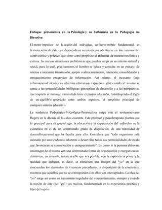 Enfoque personalista en la Psicología y su Influencia en la Pedagogía no
Directiva

El motor impulsor de la acción del individuo, su fuerza motriz fundamental, es
la motivación de éste que desencadena su interés por adentrarse en los caminos del
saber teórico y práctico que tiene como propósito el enfrentar de manera resolutiva y
exitosa, las nuevas situaciones problémicas que puedan surgir en su entorno natural y
social, para lo cual, precisamente, el hombre se educa y capacita en un proceso de
intensa e incesante transmisión, acopio o almacenamiento, retención, consolidación y
enriquecimiento progresivo de información. Así mismo, el incesante flujo
informacional alcanza su objetivo educativo- capacitivo sólo cuando el mismo se
ajusta a las potencialidades biológicas genotípicas de desarrollo y a las perspectivas
que respecto al mensaje transmitido tiene el propio educando, constituyendo el logro
de un equilibrio apropiado entre ambos aspectos, el propósito principal de
cualquier sistema educativo.

La tendencia Pedagógica-Psicológica-Personalista surge con el norteamericano
Rogers en la década de los años cuarenta. Este profesor y psicoterapeuta plantea que
lo principal para el aprendizaje, la educación y la capacitación del individuo es la
existencia en el de un determinado grado de disposición, de una necesidad de
desarrollo personal que lo faculta para ello. Considera que "todo organismo está
animado por una tendencia inherente a desarrollar todas sus potencialidades de modo
que favorezcan su conservación y enriquecimiento". Es como si la persona elaborará
unaimagen de sí misma con una determinada forma de organización y reorganización
dinámicas, en armonía, mientras ello que sea posible, con la experiencia posee y la
realidad que enfrenta, es decir, se estructura una imagen del "yo" en la que
concuerdan los elementos de vivencias precedentes, a disposición de la conciencia,
mientras que aquellos que no se corresponden con ellos son interceptados. La idea del
"yo" surge así como un mecanismo regulador del comportamiento, siempre y cuando
la noción de éste (del "yo") sea realista, fundamentada en la experiencia práctica y
libre del sujeto.
 
