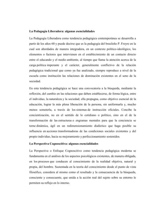 La Pedagogía Liberadora: algunas esencialidades

La Pedagogía Liberadora como tendencia pedagógica contemporánea se desarrolla a
partir de los años 60 y puede decirse que es la pedagogía del brasileño P. Freyre en la
cual son abordados de manera integradora, en un contexto político-ideológico, los
elementos o factores que intervienen en el establecimiento de un contacto directo
entre el educando y el medio ambiente, al tiempo que llama la atención acerca de la
carga política imperante y el carácter, generalmente conflictivo de la relación
pedagógica tradicional que como ya fue analizado, siempre reproduce a nivel de la
escuela como institución las relaciones de dominación existentes en el seno de la
sociedad.

En esta tendencia pedagógica se hace una convocatoria a la búsqueda, mediante la
reflexión, del cambio en las relaciones que deben establecerse, de forma lógica, entre
el individuo, la naturaleza y la sociedad; ella propugna, como objetivo esencial de la
educación, lograr la más plena liberación de la persona, sin uniformarla y, mucho
menos someterla, a través de los sistemas de instrucción oficiales. Concibe la
concientización, no en el sentido de lo cotidiano o político, sino en el de la
transformación de las estructuras o engramas mentales para que la conciencia se
torne dinámica, ágil en un redimensionamiento dialéctico que haga posible su
influencia en acciones transformadoras de las condiciones sociales existentes y del
propio individuo, hacia su mejoramiento y perfeccionamiento sostenidos.

La Perspectiva Cognoscitiva: algunas esencialidades

La Perspectiva o Enfoque Cognoscitivo como tendencia pedagógica moderna se
fundamenta en el análisis de los aspectos psicológicos existentes, de manera obligada,
en los procesos que conducen al conocimiento de la realidad objetiva, natural y
propia, del hombre. Sustentada en la teoría del conocimiento desde el punto de vista
filosófico, considera al mismo como el resultado y la consecuencia de la búsqueda,
consciente y consecuente, que unida a la acción real del sujeto sobre su entorno le
permiten su reflejo en lo interno.
 