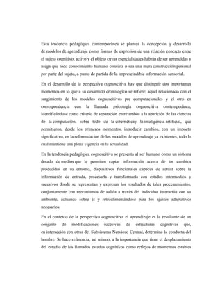 Esta tendencia pedagógica contemporánea se plantea la concepción y desarrollo
de modelos de aprendizaje como formas de expresión de una relación concreta entre
el sujeto cognitivo, activo y el objeto cuyas esencialidades habrán de ser aprendidas y
niega que todo conocimiento humano consista o sea una mera construcción personal
por parte del sujeto, a punto de partida de la imprescindible información sensorial.

En el desarrollo de la perspectiva cognoscitiva hay que distinguir dos importantes
momentos en lo que a su desarrollo cronológico se refiere: aquel relacionado con el
surgimiento de los modelos cognoscitivos pre computacionales y el otro en
correspondencia     con   la   llamada    psicología   cognoscitiva    contemporánea,
identificándose como criterio de separación entre ambos a la aparición de las ciencias
de la computación, sobre todo de la cibernéticay la inteligencia artificial, que
permitieron, desde los primeros momentos, introducir cambios, con un impacto
significativo, en la reformulación de los modelos de aprendizaje ya existentes, todo lo
cual mantiene una plena vigencia en la actualidad.

En la tendencia pedagógica cognoscitiva se presenta al ser humano como un sistema
dotado de medios que le permiten captar información acerca de los cambios
producidos en su entorno, dispositivos funcionales capaces de actuar sobre la
información de entrada, procesarla y transformarla con estados intermedios y
sucesivos donde se representan y expresan los resultados de tales procesamientos,
conjuntamente con mecanismos de salida a través del individuo interactúa con su
ambiente, actuando sobre él y retroalimentándose para los ajustes adaptativos
necesarios.

En el contexto de la perspectiva cognoscitiva el aprendizaje es la resultante de un
conjunto      de   modificaciones   sucesivas    de    estructuras    cognitivas   que,
en interacción con otras del Subsistema Nervioso Central, determina la conducta del
hombre. Se hace referencia, así mismo, a la importancia que tiene el desplazamiento
del estudio de los llamados estados cognitivos como reflejos de momentos estables
 