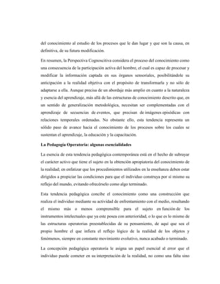 del conocimiento al estudio de los procesos que le dan lugar y que son la causa, en
definitiva, de su futura modificación.

En resumen, la Perspectiva Cognoscitiva considera el proceso del conocimiento como
una consecuencia de la participación activa del hombre, el cual es capaz de procesar y
modificar la información captada en sus órganos sensoriales, posibilitándole su
anticipación a la realidad objetiva con el propósito de transformarla y no sólo de
adaptarse a ella. Aunque precisa de un abordaje más amplio en cuanto a la naturaleza
y esencia del aprendizaje, más allá de las estructuras de conocimiento descrito que, en
un sentido de generalización metodológica, necesitan ser complementadas con el
aprendizaje de secuencias de eventos, que precisan de imágenes episódicas con
relaciones temporales ordenadas. No obstante ello, esta tendencia representa un
sólido paso de avance hacia el conocimiento de los procesos sobre los cuales se
sustentan el aprendizaje, la educación y la capacitación.

La Pedagogía Operatoria: algunas esencialidades

La esencia de esta tendencia pedagógica contemporánea está en el hecho de subrayar
el carácter activo que tiene el sujeto en la obtención apropiatoria del conocimiento de
la realidad; en enfatizar que los procedimientos utilizados en la enseñanza deben estar
dirigidos a propiciar las condiciones para que el individuo construya por sí mismo su
reflejo del mundo, evitando ofrecérselo como algo terminado.

Esta tendencia pedagógica concibe el conocimiento como una construcción que
realiza el individuo mediante su actividad de enfrentamiento con el medio, resultando
el mismo más o menos comprensible para el sujeto en función de los
instrumentos intelectuales que ya este posea con anterioridad, o lo que es lo mismo de
las estructuras operatorias preestablecidas de su pensamiento, de aquí que sea el
propio hombre el que infiera el reflejo lógico de la realidad de los objetos y
fenómenos, siempre en constante movimiento evolutivo, nunca acabado o terminado.

La concepción pedagógica operatoria le asigna un papel esencial al error que el
individuo puede cometer en su interpretación de la realidad, no como una falta sino
 