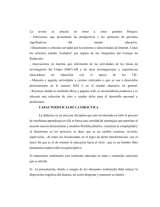 La     revista   se    articula     en    torno        a   cinco   grandes         bloques:
- Entrevistas, que presentarán las perspectivas y las opiniones de personas
significativas                del                      mundo                   educativo.
- Documentos y artículos enviados por los lectores o seleccionados de Internet. Todos
los artículos estarán "avalados" por alguno de los integrantes del Consejo de
Redacción.
- Innovaciones en marcha, que informarán de las actividades de las líneas de
investigación del Grupo DiM-UAB y de otras investigaciones y experiencias
innovadoras      en     educación        con      el       apoyo   de        las      TIC.
- Memoria y agenda, actividades y eventos realizados o que se van a desarrollar
próximamente en el entorno DiM y en el mundo educativo en general.
- Recursos, donde se reseñarán libros y páginas web, se recomendarán productos y se
ofrecerá una selección de citas y ayudas útiles para el desarrollo personal y
profesional.
       CARACTERÍSTICAS DE LA DIDÁCTICA

       La didáctica es un arte,una disciplina que está involucrada en todo el proceso
de enseñanza-aprendizaje,en ella se busca una variedad de estrategias que permiten al
docente nuevas herramientas y modelos flexibles,abiertos , muestren la complejidad y
el dinamismo en los procesos, es decir que es un cambio continuo, revisión,
supervisión , de todos los involucrados en el logro de dicha transformación, con el
único fin que es el de orientar la educación hacia el éxito , que es un hombre libre
humanista,creador,reflexivo,participativo.

El tratamiento multimedia será realmente adecuado al tema o contenido curricular
que se aborde.

b) La presentación, diseño y arreglo de los elementos multimedia debe inducir la
disposición cognitiva del alumno, así como despertar y mantener su interés.
 