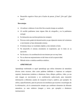Desarrollo cognitivo físico por el hecho de pensar ¿Cómo? ¿Por qué? ¿Qué
       hacer?

   Desventajas

       Al realizar o elaborar el rota folio lleva mucho tiempo en acabarlo.
       Al escribir podríamos tener alguna falta de ortografía y no la podríamos
       corregir.
       Se demuestra una escritura pésima (no siempre).
       Provoca cierto grado de desmotivación ya que elparcela miento de la destreza
       o movimiento se hace demasiado extensa.
       El alumno desea ver resultados rápidos y éste método es lento.
       No desarrolla el sistema circulatorio ni respiratorio, por lo lento en su
       ejecución.
       No favorece a la coordinación de movimiento por ser muy lento.
       No se observan mejoramientos ni del ritmo ni de la expresividad.
       Método mixto o sintético-analítico-sintético.

       APRENDIZAJE

Aprendizaje multimedia es aquel aprendizaje que utiliza elementos de naturaleza
diversa como recursos, tales como palabras (habladas o impresas en cualquier
soporte), ilustraciones (estáticas o dinámicas, fotos, dibujos, gráficos, vídeo, ya sea
solo imagen en movimiento o en combinación audiovisual), para transmitir
información a diferentes canales de recepción (visual y auditivo, por ejemplo). Se
utiliza, específicamente, para los procesos de enseñanza que recurren a tecnologías de
la información y de la comunicación siempre que combinen elementos de diferente
naturaleza, ya sean estáticos (imagen y texto, por ejemplo) o dinámicos
(animaciones).
 