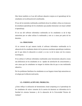 Otro factor también es el uso del software educativo mejora en el aprendizaje de los
estudiantes en la utilización de la multimedia.

El uso de los tutoriales multimedia contribuirá elevar la calidad y eficaz en el proceso
de enseñanza aprendizaje de los estudiantes que puedan interactuar con mejor calidad
el aprendizaje.

El no uso del software informático multimedia en los estudiantes se da la baja
autoestima por no saber utilizar la multimedia y esto es a causa por parte de los
docentes.

       1.4.- PROGNOSIS

Al no conocer de qué manera incide el software informático multimedia en la
educación de los estudiantes dentro de los procesos enseñanza aprendizajes modernos
por lo que ahora la educación es actual y se nos va de la mano con los avances
tecnológicos.

El no utilizar el software informático multimedia como herramienta educativa creara
una deficiencia en los estudiantes en su rapidez de asimilación de conocimientos y
esto causa que los estudiantes no tengan la mínima idea de que es una multimedia
educativa.

Por los problemas familiares los estudiantes en sus hogares tienen baja autoestima en
el colegio por la falta de motivación.




       1.5.- FORMULACIÓN DEL PROBLEMA

¿Cómo influye la utilización de herramientas cloud computing en el aprendizaje de
los estudiantes de octavo semestre de la carrera de docencia en informática de la
facultad de ciencias humanas y de la educación de la Universidad Técnica de
Ambato?
 