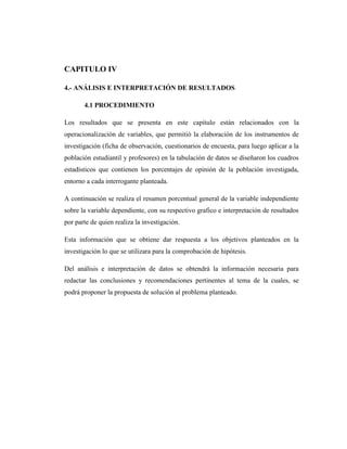 CAPITULO IV

4.- ANÁLISIS E INTERPRETACIÓN DE RESULTADOS

       4.1 PROCEDIMIENTO

Los resultados que se presenta en este capítulo están relacionados con la
operacionalización de variables, que permitió la elaboración de los instrumentos de
investigación (ficha de observación, cuestionarios de encuesta, para luego aplicar a la
población estudiantil y profesores) en la tabulación de datos se diseñaron los cuadros
estadísticos que contienen los porcentajes de opinión de la población investigada,
entorno a cada interrogante planteada.

A continuación se realiza el resumen porcentual general de la variable independiente
sobre la variable dependiente, con su respectivo grafico e interpretación de resultados
por parte de quien realiza la investigación.

Esta información que se obtiene dar respuesta a los objetivos planteados en la
investigación lo que se utilizara para la comprobación de hipótesis.

Del análisis e interpretación de datos se obtendrá la información necesaria para
redactar las conclusiones y recomendaciones pertinentes al tema de la cuales, se
podrá proponer la propuesta de solución al problema planteado.
 