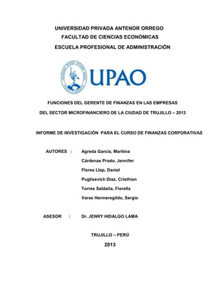 UNIVERSIDAD PRIVADA ANTENOR ORREGO
FACULTAD DE CIENCIAS ECONÓMICAS
ESCUELA PROFESIONAL DE ADMINISTRACIÓN
FUNCIONES DEL GERENTE DE FINANZAS EN LAS EMPRESAS
DEL SECTOR MICROFINANCIERO DE LA CIUDAD DE TRUJILLO – 2013
INFORME DE INVESTIGACIÓN PARA EL CURSO DE FINANZAS CORPORATIVAS
AUTORES : Agreda García, Maritina
Cárdenas Prado, Jennifer
Flores Llap, Daniel
Puglisevich Díaz, Cristhian
Torres Saldaña, Fiorella
Varas Hermeregildo, Sergio
ASESOR : Dr. JENRY HIDALGO LAMA
TRUJILLO – PERÚ
2013
 