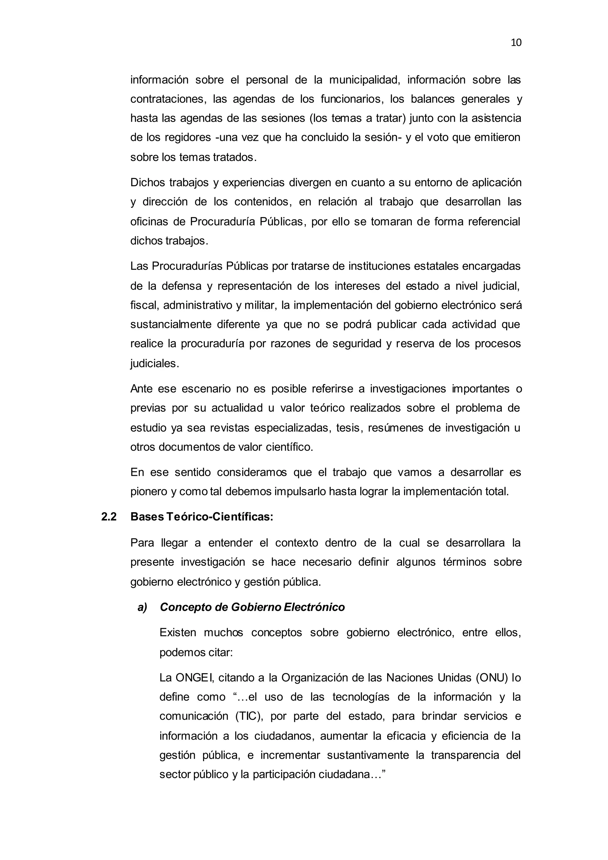 10
información sobre el personal de la municipalidad, información sobre las
contrataciones, las agendas de los funcionarios, los balances generales y
hasta las agendas de las sesiones (los temas a tratar) junto con la asistencia
de los regidores -una vez que ha concluido la sesión- y el voto que emitieron
sobre los temas tratados.
Dichos trabajos y experiencias divergen en cuanto a su entorno de aplicación
y dirección de los contenidos, en relación al trabajo que desarrollan las
oficinas de Procuraduría Públicas, por ello se tomaran de forma referencial
dichos trabajos.
Las Procuradurías Públicas por tratarse de instituciones estatales encargadas
de la defensa y representación de los intereses del estado a nivel judicial,
fiscal, administrativo y militar, la implementación del gobierno electrónico será
sustancialmente diferente ya que no se podrá publicar cada actividad que
realice la procuraduría por razones de seguridad y reserva de los procesos
judiciales.
Ante ese escenario no es posible referirse a investigaciones importantes o
previas por su actualidad u valor teórico realizados sobre el problema de
estudio ya sea revistas especializadas, tesis, resúmenes de investigación u
otros documentos de valor científico.
En ese sentido consideramos que el trabajo que vamos a desarrollar es
pionero y como tal debemos impulsarlo hasta lograr la implementación total.
2.2 Bases Teórico-Científicas:
Para llegar a entender el contexto dentro de la cual se desarrollara la
presente investigación se hace necesario definir algunos términos sobre
gobierno electrónico y gestión pública.
a) Concepto de Gobierno Electrónico
Existen muchos conceptos sobre gobierno electrónico, entre ellos,
podemos citar:
La ONGEI, citando a la Organización de las Naciones Unidas (ONU) lo
define como “…el uso de las tecnologías de la información y la
comunicación (TIC), por parte del estado, para brindar servicios e
información a los ciudadanos, aumentar la eficacia y eficiencia de la
gestión pública, e incrementar sustantivamente la transparencia del
sector público y la participación ciudadana…”
 