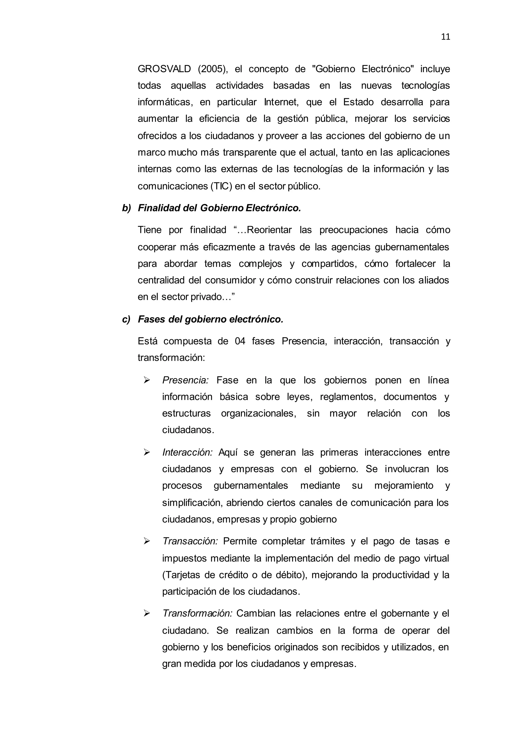 11
GROSVALD (2005), el concepto de "Gobierno Electrónico" incluye
todas aquellas actividades basadas en las nuevas tecnologías
informáticas, en particular Internet, que el Estado desarrolla para
aumentar la eficiencia de la gestión pública, mejorar los servicios
ofrecidos a los ciudadanos y proveer a las acciones del gobierno de un
marco mucho más transparente que el actual, tanto en las aplicaciones
internas como las externas de las tecnologías de la información y las
comunicaciones (TIC) en el sector público.
b) Finalidad del Gobierno Electrónico.
Tiene por finalidad “…Reorientar las preocupaciones hacia cómo
cooperar más eficazmente a través de las agencias gubernamentales
para abordar temas complejos y compartidos, cómo fortalecer la
centralidad del consumidor y cómo construir relaciones con los aliados
en el sector privado…”
c) Fases del gobierno electrónico.
Está compuesta de 04 fases Presencia, interacción, transacción y
transformación:
 Presencia: Fase en la que los gobiernos ponen en línea
información básica sobre leyes, reglamentos, documentos y
estructuras organizacionales, sin mayor relación con los
ciudadanos.
 Interacción: Aquí se generan las primeras interacciones entre
ciudadanos y empresas con el gobierno. Se involucran los
procesos gubernamentales mediante su mejoramiento y
simplificación, abriendo ciertos canales de comunicación para los
ciudadanos, empresas y propio gobierno
 Transacción: Permite completar trámites y el pago de tasas e
impuestos mediante la implementación del medio de pago virtual
(Tarjetas de crédito o de débito), mejorando la productividad y la
participación de los ciudadanos.
 Transformación: Cambian las relaciones entre el gobernante y el
ciudadano. Se realizan cambios en la forma de operar del
gobierno y los beneficios originados son recibidos y utilizados, en
gran medida por los ciudadanos y empresas.
 