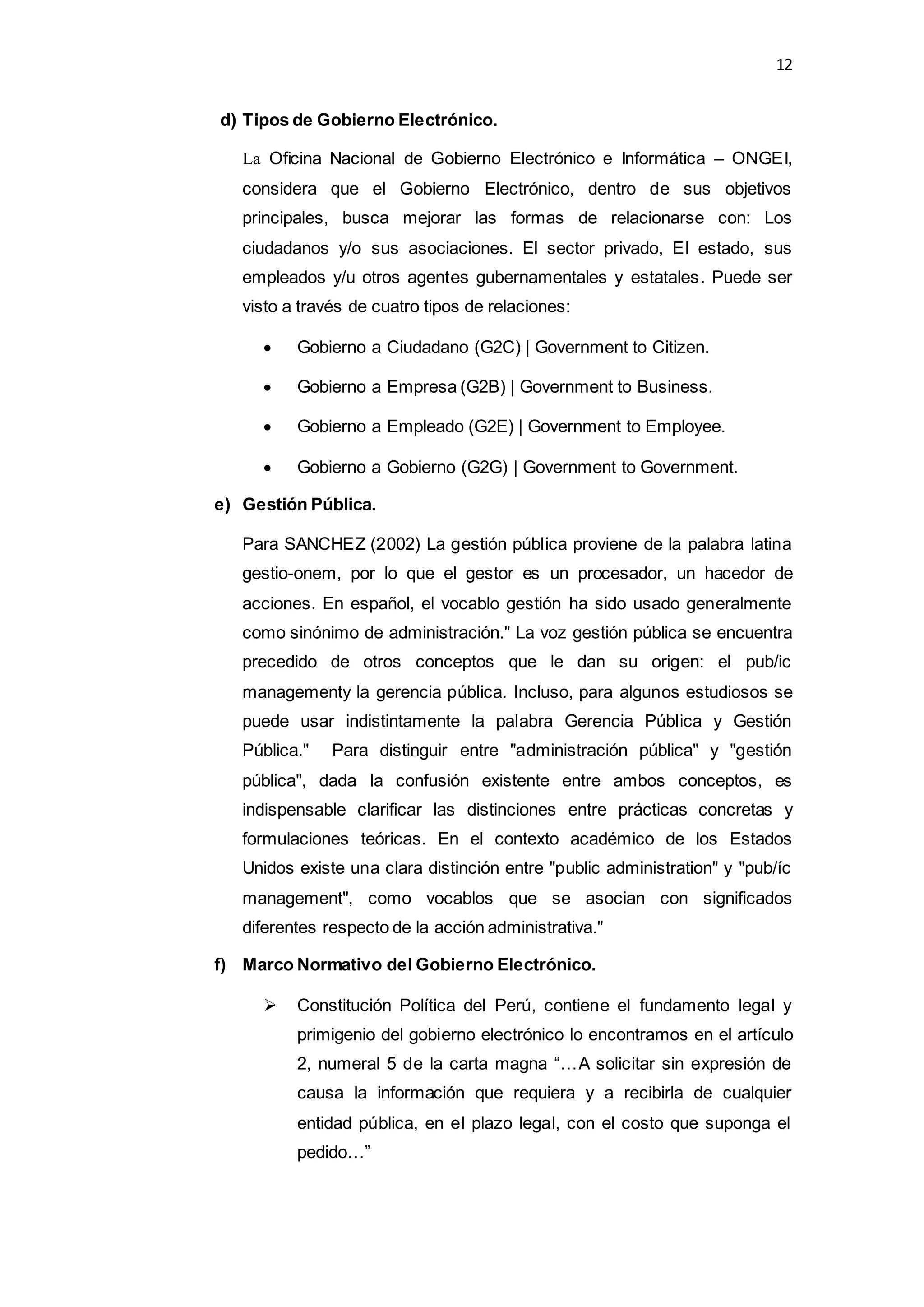 12
d) Tipos de Gobierno Electrónico.
La Oficina Nacional de Gobierno Electrónico e Informática – ONGEI,
considera que el Gobierno Electrónico, dentro de sus objetivos
principales, busca mejorar las formas de relacionarse con: Los
ciudadanos y/o sus asociaciones. El sector privado, El estado, sus
empleados y/u otros agentes gubernamentales y estatales. Puede ser
visto a través de cuatro tipos de relaciones:
 Gobierno a Ciudadano (G2C) | Government to Citizen.
 Gobierno a Empresa (G2B) | Government to Business.
 Gobierno a Empleado (G2E) | Government to Employee.
 Gobierno a Gobierno (G2G) | Government to Government.
e) Gestión Pública.
Para SANCHEZ (2002) La gestión pública proviene de la palabra latina
gestio-onem, por lo que el gestor es un procesador, un hacedor de
acciones. En español, el vocablo gestión ha sido usado generalmente
como sinónimo de administración." La voz gestión pública se encuentra
precedido de otros conceptos que le dan su origen: el pub/ic
managementy la gerencia pública. Incluso, para algunos estudiosos se
puede usar indistintamente la palabra Gerencia Pública y Gestión
Pública." Para distinguir entre "administración pública" y "gestión
pública", dada la confusión existente entre ambos conceptos, es
indispensable clarificar las distinciones entre prácticas concretas y
formulaciones teóricas. En el contexto académico de los Estados
Unidos existe una clara distinción entre "public administration" y "pub/íc
management", como vocablos que se asocian con significados
diferentes respecto de la acción administrativa."
f) Marco Normativo del Gobierno Electrónico.
 Constitución Política del Perú, contiene el fundamento legal y
primigenio del gobierno electrónico lo encontramos en el artículo
2, numeral 5 de la carta magna “…A solicitar sin expresión de
causa la información que requiera y a recibirla de cualquier
entidad pública, en el plazo legal, con el costo que suponga el
pedido…”
 