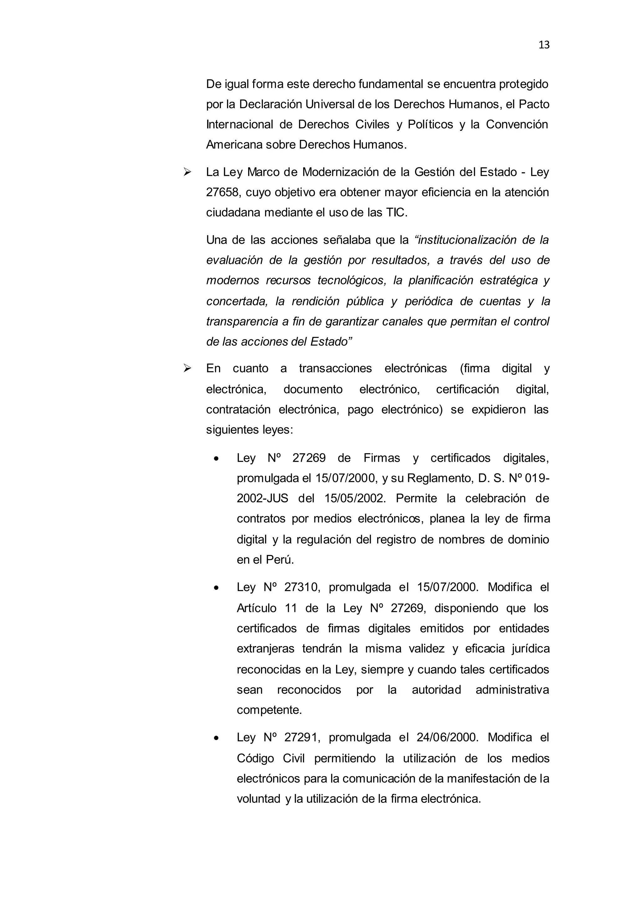 13
De igual forma este derecho fundamental se encuentra protegido
por la Declaración Universal de los Derechos Humanos, el Pacto
Internacional de Derechos Civiles y Políticos y la Convención
Americana sobre Derechos Humanos.
 La Ley Marco de Modernización de la Gestión del Estado - Ley
27658, cuyo objetivo era obtener mayor eficiencia en la atención
ciudadana mediante el uso de las TIC.
Una de las acciones señalaba que la “institucionalización de la
evaluación de la gestión por resultados, a través del uso de
modernos recursos tecnológicos, la planificación estratégica y
concertada, la rendición pública y periódica de cuentas y la
transparencia a fin de garantizar canales que permitan el control
de las acciones del Estado”
 En cuanto a transacciones electrónicas (firma digital y
electrónica, documento electrónico, certificación digital,
contratación electrónica, pago electrónico) se expidieron las
siguientes leyes:
 Ley Nº 27269 de Firmas y certificados digitales,
promulgada el 15/07/2000, y su Reglamento, D. S. Nº 019-
2002-JUS del 15/05/2002. Permite la celebración de
contratos por medios electrónicos, planea la ley de firma
digital y la regulación del registro de nombres de dominio
en el Perú.
 Ley Nº 27310, promulgada el 15/07/2000. Modifica el
Artículo 11 de la Ley Nº 27269, disponiendo que los
certificados de firmas digitales emitidos por entidades
extranjeras tendrán la misma validez y eficacia jurídica
reconocidas en la Ley, siempre y cuando tales certificados
sean reconocidos por la autoridad administrativa
competente.
 Ley Nº 27291, promulgada el 24/06/2000. Modifica el
Código Civil permitiendo la utilización de los medios
electrónicos para la comunicación de la manifestación de la
voluntad y la utilización de la firma electrónica.
 