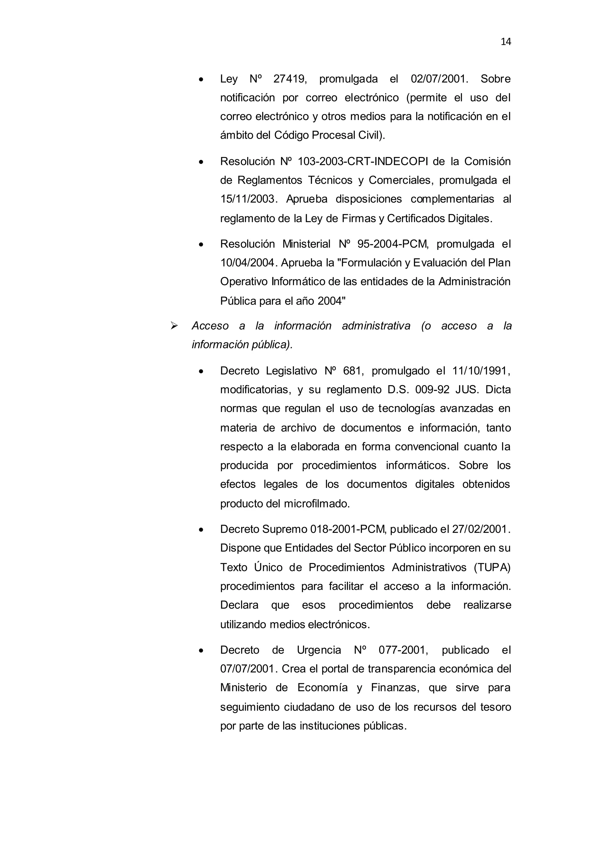 14
 Ley Nº 27419, promulgada el 02/07/2001. Sobre
notificación por correo electrónico (permite el uso del
correo electrónico y otros medios para la notificación en el
ámbito del Código Procesal Civil).
 Resolución Nº 103-2003-CRT-INDECOPI de la Comisión
de Reglamentos Técnicos y Comerciales, promulgada el
15/11/2003. Aprueba disposiciones complementarias al
reglamento de la Ley de Firmas y Certificados Digitales.
 Resolución Ministerial Nº 95-2004-PCM, promulgada el
10/04/2004. Aprueba la "Formulación y Evaluación del Plan
Operativo Informático de las entidades de la Administración
Pública para el año 2004"
 Acceso a la información administrativa (o acceso a la
información pública).
 Decreto Legislativo Nº 681, promulgado el 11/10/1991,
modificatorias, y su reglamento D.S. 009-92 JUS. Dicta
normas que regulan el uso de tecnologías avanzadas en
materia de archivo de documentos e información, tanto
respecto a la elaborada en forma convencional cuanto la
producida por procedimientos informáticos. Sobre los
efectos legales de los documentos digitales obtenidos
producto del microfilmado.
 Decreto Supremo 018-2001-PCM, publicado el 27/02/2001.
Dispone que Entidades del Sector Público incorporen en su
Texto Único de Procedimientos Administrativos (TUPA)
procedimientos para facilitar el acceso a la información.
Declara que esos procedimientos debe realizarse
utilizando medios electrónicos.
 Decreto de Urgencia Nº 077-2001, publicado el
07/07/2001. Crea el portal de transparencia económica del
Ministerio de Economía y Finanzas, que sirve para
seguimiento ciudadano de uso de los recursos del tesoro
por parte de las instituciones públicas.
 