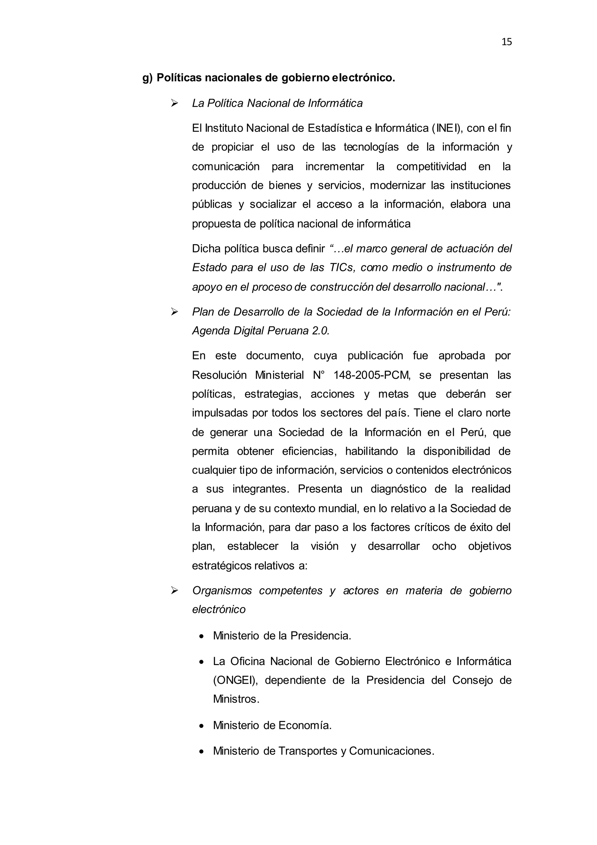 15
g) Políticas nacionales de gobierno electrónico.
 La Política Nacional de Informática
El Instituto Nacional de Estadística e Informática (INEI), con el fin
de propiciar el uso de las tecnologías de la información y
comunicación para incrementar la competitividad en la
producción de bienes y servicios, modernizar las instituciones
públicas y socializar el acceso a la información, elabora una
propuesta de política nacional de informática
Dicha política busca definir “…el marco general de actuación del
Estado para el uso de las TICs, como medio o instrumento de
apoyo en el proceso de construcción del desarrollo nacional…".
 Plan de Desarrollo de la Sociedad de la Información en el Perú:
Agenda Digital Peruana 2.0.
En este documento, cuya publicación fue aprobada por
Resolución Ministerial N° 148-2005-PCM, se presentan las
políticas, estrategias, acciones y metas que deberán ser
impulsadas por todos los sectores del país. Tiene el claro norte
de generar una Sociedad de la Información en el Perú, que
permita obtener eficiencias, habilitando la disponibilidad de
cualquier tipo de información, servicios o contenidos electrónicos
a sus integrantes. Presenta un diagnóstico de la realidad
peruana y de su contexto mundial, en lo relativo a la Sociedad de
la Información, para dar paso a los factores críticos de éxito del
plan, establecer la visión y desarrollar ocho objetivos
estratégicos relativos a:
 Organismos competentes y actores en materia de gobierno
electrónico
 Ministerio de la Presidencia.
 La Oficina Nacional de Gobierno Electrónico e Informática
(ONGEI), dependiente de la Presidencia del Consejo de
Ministros.
 Ministerio de Economía.
 Ministerio de Transportes y Comunicaciones.
 