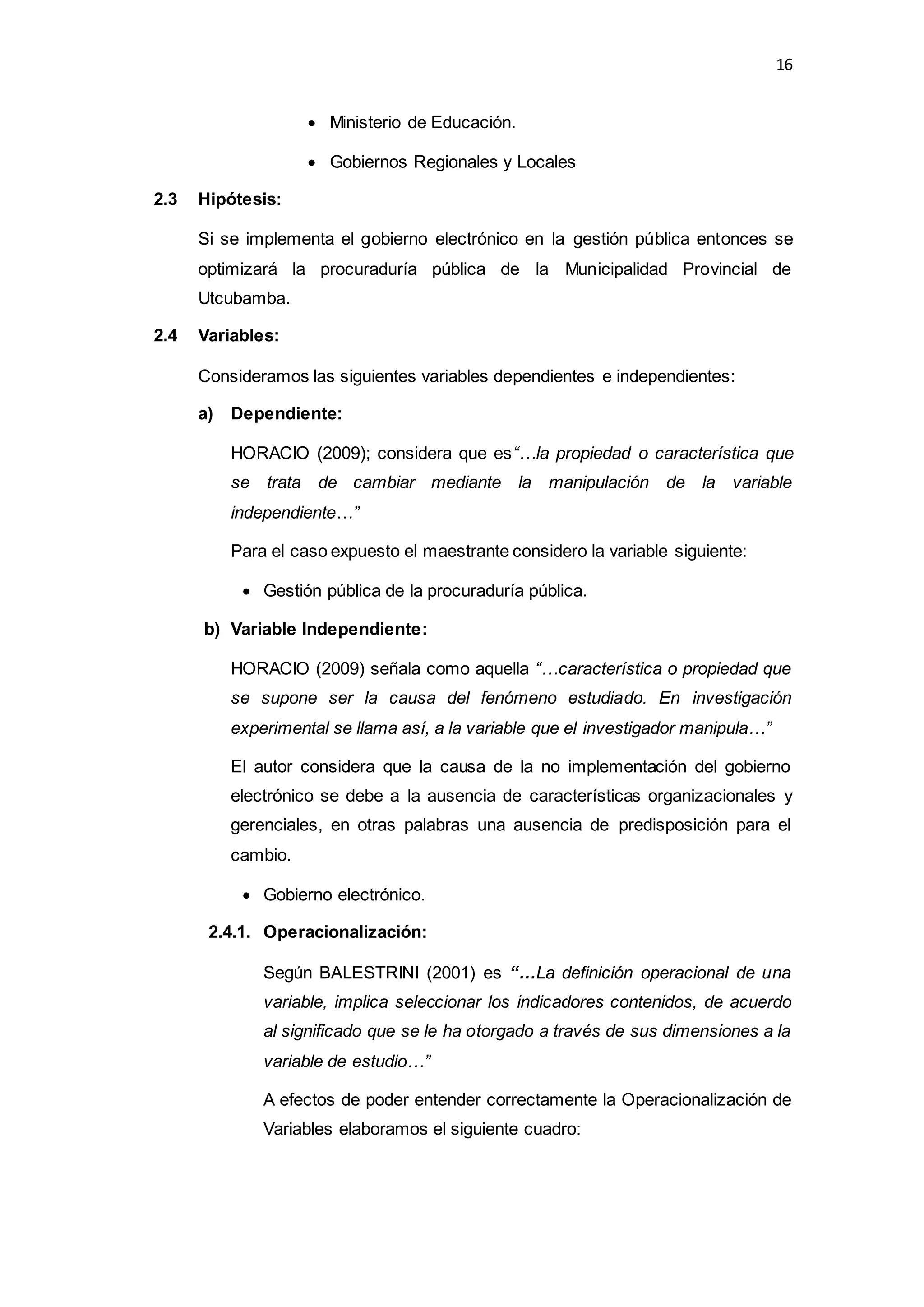 16
 Ministerio de Educación.
 Gobiernos Regionales y Locales
2.3 Hipótesis:
Si se implementa el gobierno electrónico en la gestión pública entonces se
optimizará la procuraduría pública de la Municipalidad Provincial de
Utcubamba.
2.4 Variables:
Consideramos las siguientes variables dependientes e independientes:
a) Dependiente:
HORACIO (2009); considera que es“…la propiedad o característica que
se trata de cambiar mediante la manipulación de la variable
independiente…”
Para el caso expuesto el maestrante considero la variable siguiente:
 Gestión pública de la procuraduría pública.
b) Variable Independiente:
HORACIO (2009) señala como aquella “…característica o propiedad que
se supone ser la causa del fenómeno estudiado. En investigación
experimental se llama así, a la variable que el investigador manipula…”
El autor considera que la causa de la no implementación del gobierno
electrónico se debe a la ausencia de características organizacionales y
gerenciales, en otras palabras una ausencia de predisposición para el
cambio.
 Gobierno electrónico.
2.4.1. Operacionalización:
Según BALESTRINI (2001) es “…La definición operacional de una
variable, implica seleccionar los indicadores contenidos, de acuerdo
al significado que se le ha otorgado a través de sus dimensiones a la
variable de estudio…”
A efectos de poder entender correctamente la Operacionalización de
Variables elaboramos el siguiente cuadro:
 
