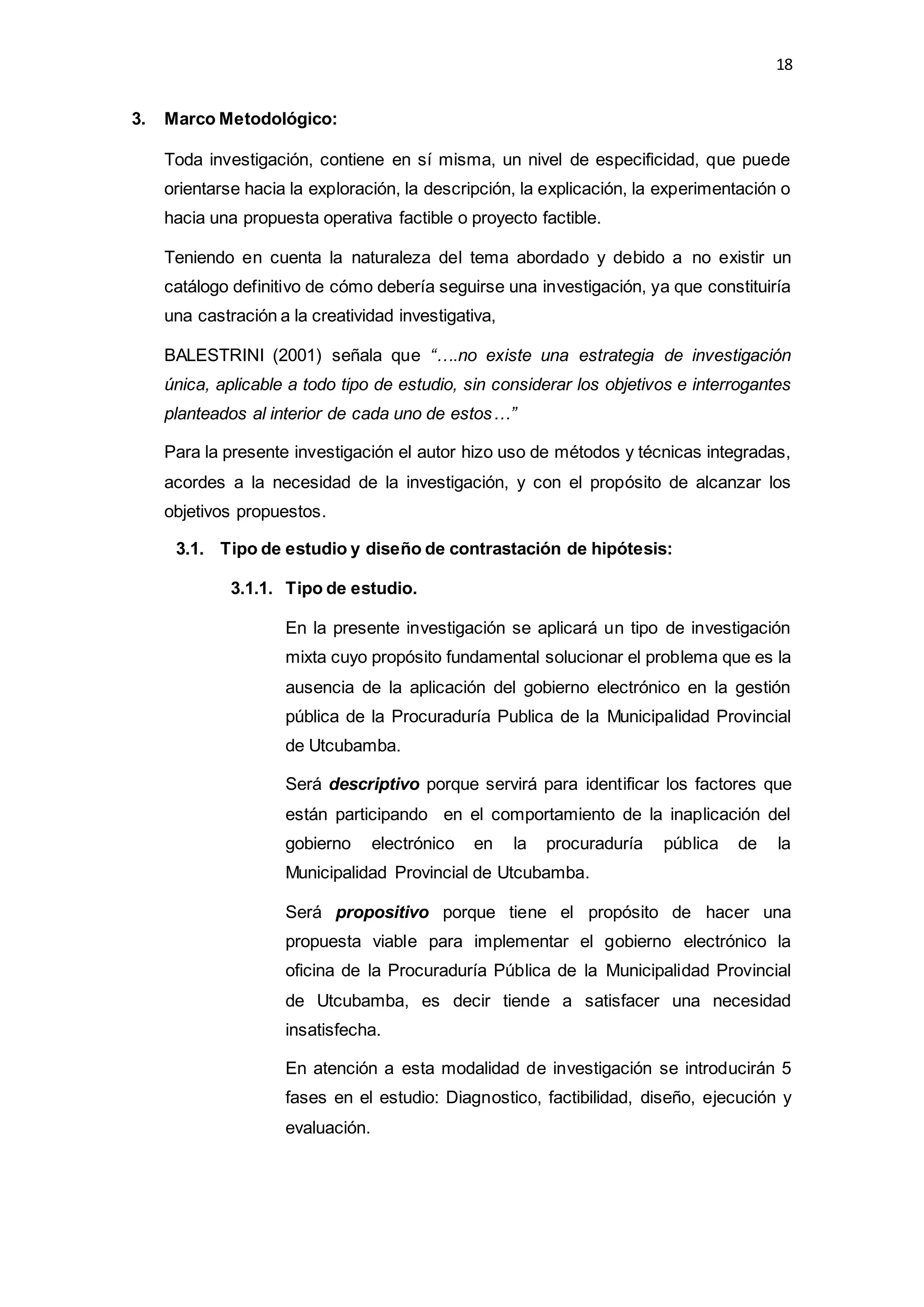 18
3. Marco Metodológico:
Toda investigación, contiene en sí misma, un nivel de especificidad, que puede
orientarse hacia la exploración, la descripción, la explicación, la experimentación o
hacia una propuesta operativa factible o proyecto factible.
Teniendo en cuenta la naturaleza del tema abordado y debido a no existir un
catálogo definitivo de cómo debería seguirse una investigación, ya que constituiría
una castración a la creatividad investigativa,
BALESTRINI (2001) señala que “….no existe una estrategia de investigación
única, aplicable a todo tipo de estudio, sin considerar los objetivos e interrogantes
planteados al interior de cada uno de estos…”
Para la presente investigación el autor hizo uso de métodos y técnicas integradas,
acordes a la necesidad de la investigación, y con el propósito de alcanzar los
objetivos propuestos.
3.1. Tipo de estudio y diseño de contrastación de hipótesis:
3.1.1. Tipo de estudio.
En la presente investigación se aplicará un tipo de investigación
mixta cuyo propósito fundamental solucionar el problema que es la
ausencia de la aplicación del gobierno electrónico en la gestión
pública de la Procuraduría Publica de la Municipalidad Provincial
de Utcubamba.
Será descriptivo porque servirá para identificar los factores que
están participando en el comportamiento de la inaplicación del
gobierno electrónico en la procuraduría pública de la
Municipalidad Provincial de Utcubamba.
Será propositivo porque tiene el propósito de hacer una
propuesta viable para implementar el gobierno electrónico la
oficina de la Procuraduría Pública de la Municipalidad Provincial
de Utcubamba, es decir tiende a satisfacer una necesidad
insatisfecha.
En atención a esta modalidad de investigación se introducirán 5
fases en el estudio: Diagnostico, factibilidad, diseño, ejecución y
evaluación.
 
