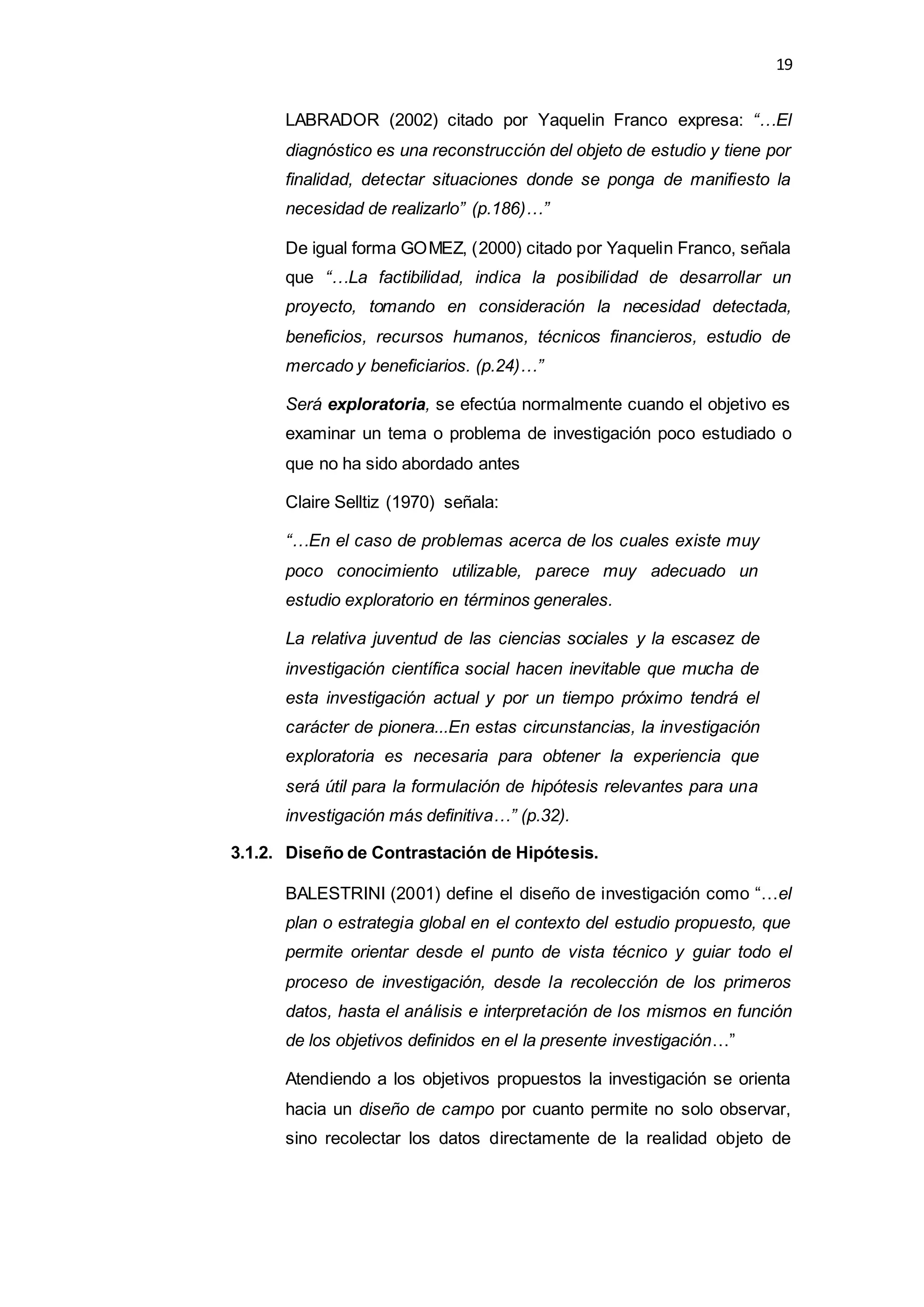 19
LABRADOR (2002) citado por Yaquelin Franco expresa: “…El
diagnóstico es una reconstrucción del objeto de estudio y tiene por
finalidad, detectar situaciones donde se ponga de manifiesto la
necesidad de realizarlo” (p.186)…”
De igual forma GOMEZ, (2000) citado por Yaquelin Franco, señala
que “…La factibilidad, indica la posibilidad de desarrollar un
proyecto, tomando en consideración la necesidad detectada,
beneficios, recursos humanos, técnicos financieros, estudio de
mercado y beneficiarios. (p.24)…”
Será exploratoria, se efectúa normalmente cuando el objetivo es
examinar un tema o problema de investigación poco estudiado o
que no ha sido abordado antes
Claire Selltiz (1970) señala:
“…En el caso de problemas acerca de los cuales existe muy
poco conocimiento utilizable, parece muy adecuado un
estudio exploratorio en términos generales.
La relativa juventud de las ciencias sociales y la escasez de
investigación científica social hacen inevitable que mucha de
esta investigación actual y por un tiempo próximo tendrá el
carácter de pionera...En estas circunstancias, la investigación
exploratoria es necesaria para obtener la experiencia que
será útil para la formulación de hipótesis relevantes para una
investigación más definitiva…” (p.32).
3.1.2. Diseño de Contrastación de Hipótesis.
BALESTRINI (2001) define el diseño de investigación como “…el
plan o estrategia global en el contexto del estudio propuesto, que
permite orientar desde el punto de vista técnico y guiar todo el
proceso de investigación, desde la recolección de los primeros
datos, hasta el análisis e interpretación de los mismos en función
de los objetivos definidos en el la presente investigación…”
Atendiendo a los objetivos propuestos la investigación se orienta
hacia un diseño de campo por cuanto permite no solo observar,
sino recolectar los datos directamente de la realidad objeto de
 
