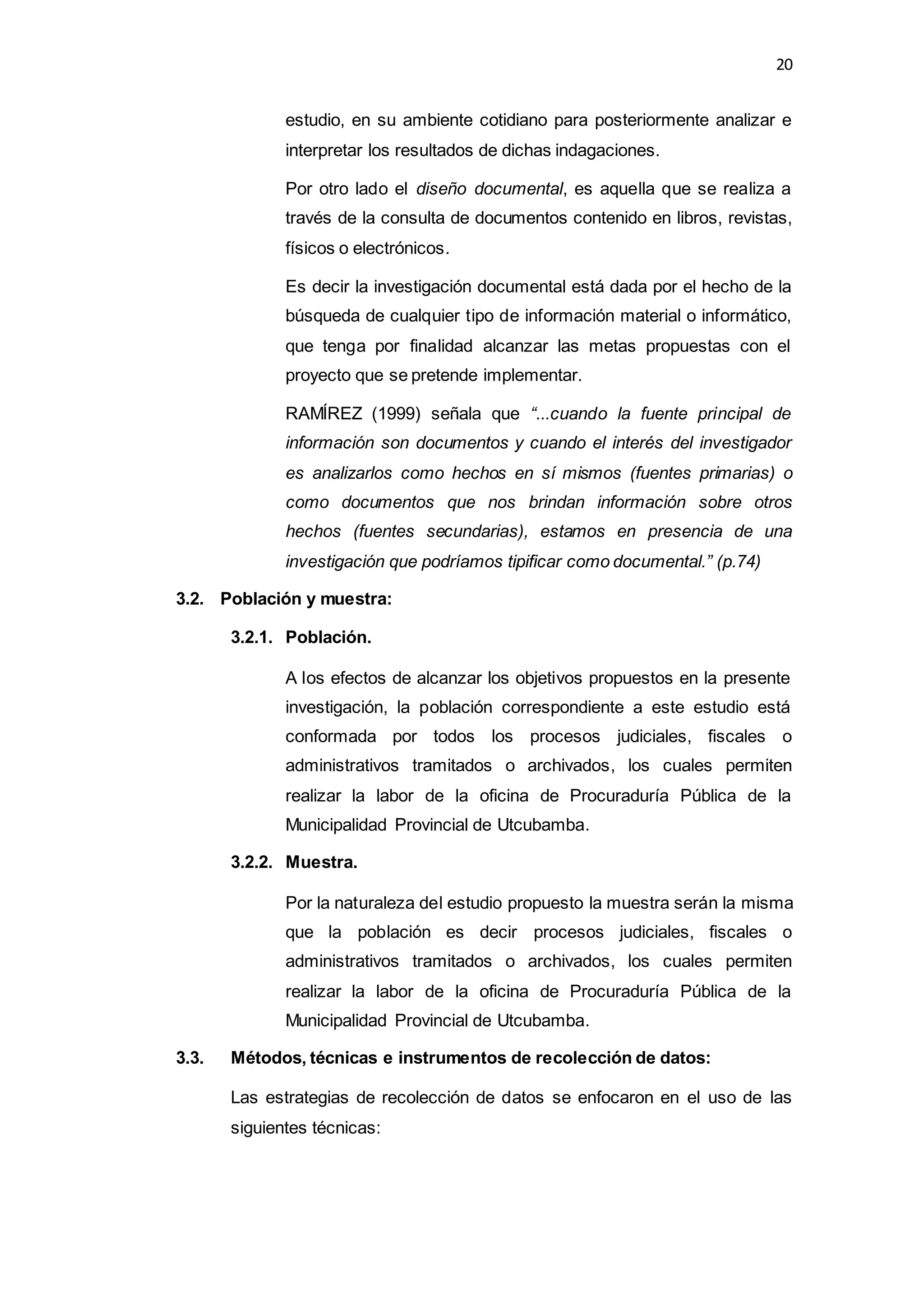 20
estudio, en su ambiente cotidiano para posteriormente analizar e
interpretar los resultados de dichas indagaciones.
Por otro lado el diseño documental, es aquella que se realiza a
través de la consulta de documentos contenido en libros, revistas,
físicos o electrónicos.
Es decir la investigación documental está dada por el hecho de la
búsqueda de cualquier tipo de información material o informático,
que tenga por finalidad alcanzar las metas propuestas con el
proyecto que se pretende implementar.
RAMÍREZ (1999) señala que “...cuando la fuente principal de
información son documentos y cuando el interés del investigador
es analizarlos como hechos en sí mismos (fuentes primarias) o
como documentos que nos brindan información sobre otros
hechos (fuentes secundarias), estamos en presencia de una
investigación que podríamos tipificar como documental.” (p.74)
3.2. Población y muestra:
3.2.1. Población.
A los efectos de alcanzar los objetivos propuestos en la presente
investigación, la población correspondiente a este estudio está
conformada por todos los procesos judiciales, fiscales o
administrativos tramitados o archivados, los cuales permiten
realizar la labor de la oficina de Procuraduría Pública de la
Municipalidad Provincial de Utcubamba.
3.2.2. Muestra.
Por la naturaleza del estudio propuesto la muestra serán la misma
que la población es decir procesos judiciales, fiscales o
administrativos tramitados o archivados, los cuales permiten
realizar la labor de la oficina de Procuraduría Pública de la
Municipalidad Provincial de Utcubamba.
3.3. Métodos, técnicas e instrumentos de recolección de datos:
Las estrategias de recolección de datos se enfocaron en el uso de las
siguientes técnicas:
 