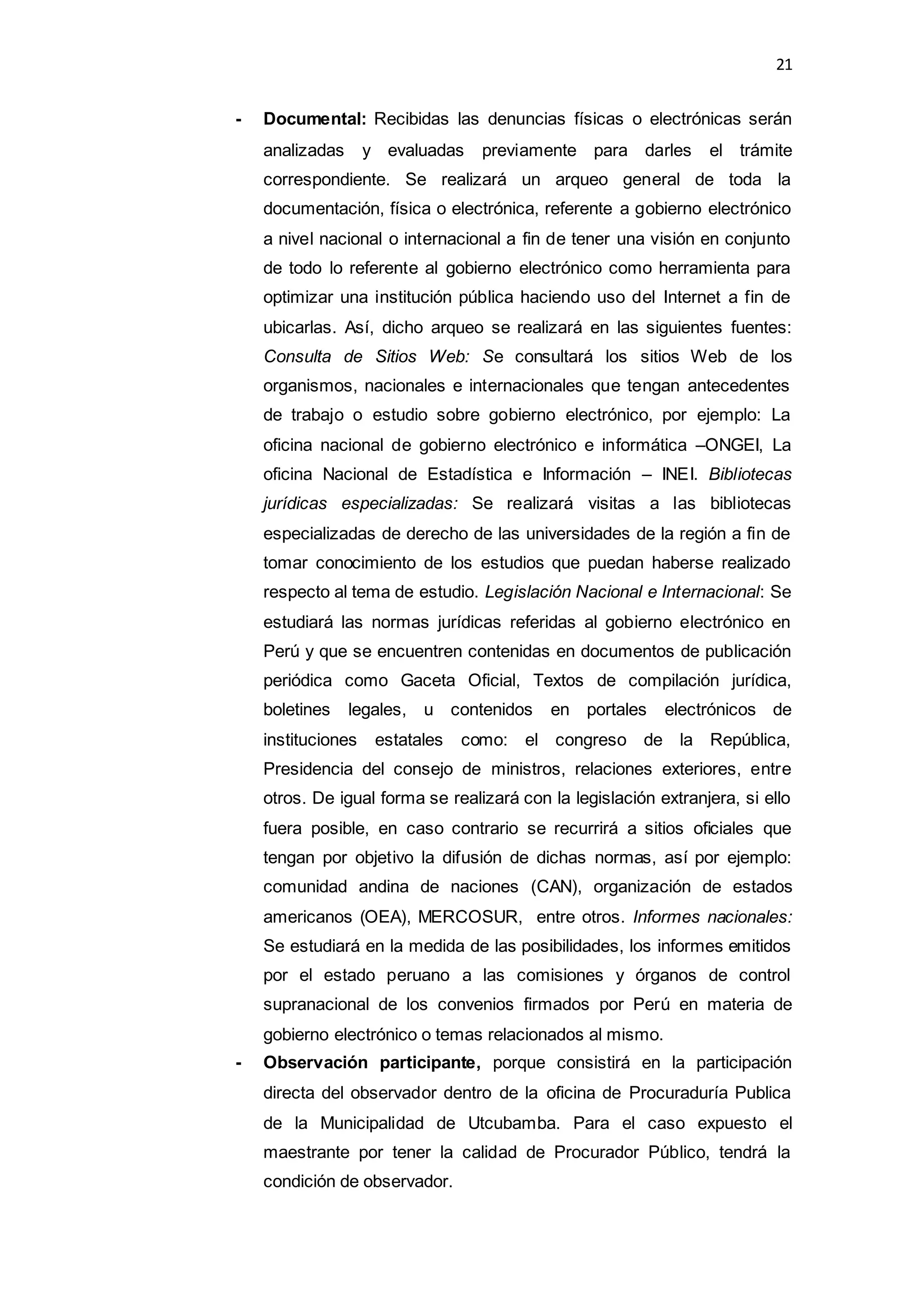 21
- Documental: Recibidas las denuncias físicas o electrónicas serán
analizadas y evaluadas previamente para darles el trámite
correspondiente. Se realizará un arqueo general de toda la
documentación, física o electrónica, referente a gobierno electrónico
a nivel nacional o internacional a fin de tener una visión en conjunto
de todo lo referente al gobierno electrónico como herramienta para
optimizar una institución pública haciendo uso del Internet a fin de
ubicarlas. Así, dicho arqueo se realizará en las siguientes fuentes:
Consulta de Sitios Web: Se consultará los sitios Web de los
organismos, nacionales e internacionales que tengan antecedentes
de trabajo o estudio sobre gobierno electrónico, por ejemplo: La
oficina nacional de gobierno electrónico e informática –ONGEI, La
oficina Nacional de Estadística e Información – INEI. Bibliotecas
jurídicas especializadas: Se realizará visitas a las bibliotecas
especializadas de derecho de las universidades de la región a fin de
tomar conocimiento de los estudios que puedan haberse realizado
respecto al tema de estudio. Legislación Nacional e Internacional: Se
estudiará las normas jurídicas referidas al gobierno electrónico en
Perú y que se encuentren contenidas en documentos de publicación
periódica como Gaceta Oficial, Textos de compilación jurídica,
boletines legales, u contenidos en portales electrónicos de
instituciones estatales como: el congreso de la República,
Presidencia del consejo de ministros, relaciones exteriores, entre
otros. De igual forma se realizará con la legislación extranjera, si ello
fuera posible, en caso contrario se recurrirá a sitios oficiales que
tengan por objetivo la difusión de dichas normas, así por ejemplo:
comunidad andina de naciones (CAN), organización de estados
americanos (OEA), MERCOSUR, entre otros. Informes nacionales:
Se estudiará en la medida de las posibilidades, los informes emitidos
por el estado peruano a las comisiones y órganos de control
supranacional de los convenios firmados por Perú en materia de
gobierno electrónico o temas relacionados al mismo.
- Observación participante, porque consistirá en la participación
directa del observador dentro de la oficina de Procuraduría Publica
de la Municipalidad de Utcubamba. Para el caso expuesto el
maestrante por tener la calidad de Procurador Público, tendrá la
condición de observador.
 