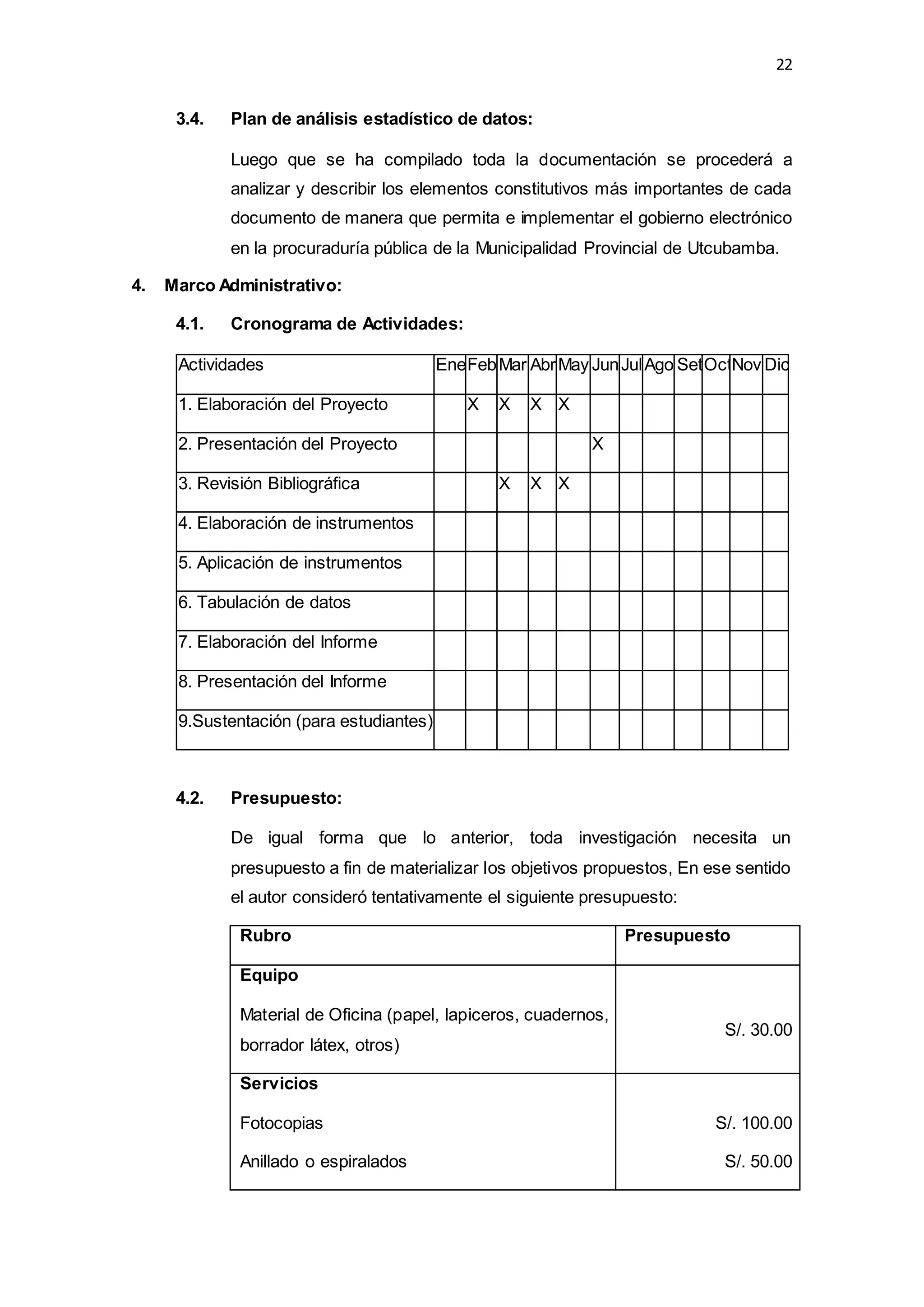 22
3.4. Plan de análisis estadístico de datos:
Luego que se ha compilado toda la documentación se procederá a
analizar y describir los elementos constitutivos más importantes de cada
documento de manera que permita e implementar el gobierno electrónico
en la procuraduría pública de la Municipalidad Provincial de Utcubamba.
4. Marco Administrativo:
4.1. Cronograma de Actividades:
Actividades EneFebMar AbrMay JunJulAgo SetOctNov Dic
1. Elaboración del Proyecto X X X X
2. Presentación del Proyecto X
3. Revisión Bibliográfica X X X
4. Elaboración de instrumentos
5. Aplicación de instrumentos
6. Tabulación de datos
7. Elaboración del Informe
8. Presentación del Informe
9.Sustentación (para estudiantes)
4.2. Presupuesto:
De igual forma que lo anterior, toda investigación necesita un
presupuesto a fin de materializar los objetivos propuestos, En ese sentido
el autor consideró tentativamente el siguiente presupuesto:
Rubro Presupuesto
Equipo
Material de Oficina (papel, lapiceros, cuadernos,
borrador látex, otros)
S/. 30.00
Servicios
Fotocopias
Anillado o espiralados
S/. 100.00
S/. 50.00
 