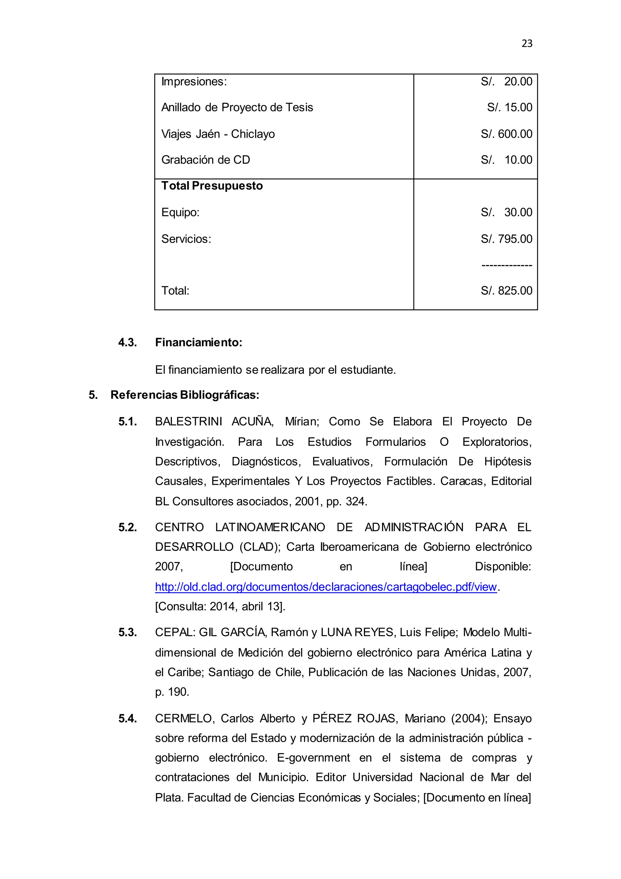 23
Impresiones:
Anillado de Proyecto de Tesis
Viajes Jaén - Chiclayo
Grabación de CD
S/. 20.00
S/. 15.00
S/. 600.00
S/. 10.00
Total Presupuesto
Equipo:
Servicios:
Total:
S/. 30.00
S/. 795.00
-------------
S/. 825.00
4.3. Financiamiento:
El financiamiento se realizara por el estudiante.
5. Referencias Bibliográficas:
5.1. BALESTRINI ACUÑA, Mírian; Como Se Elabora El Proyecto De
Investigación. Para Los Estudios Formularios O Exploratorios,
Descriptivos, Diagnósticos, Evaluativos, Formulación De Hipótesis
Causales, Experimentales Y Los Proyectos Factibles. Caracas, Editorial
BL Consultores asociados, 2001, pp. 324.
5.2. CENTRO LATINOAMERICANO DE ADMINISTRACIÓN PARA EL
DESARROLLO (CLAD); Carta Iberoamericana de Gobierno electrónico
2007, [Documento en línea] Disponible:
http://old.clad.org/documentos/declaraciones/cartagobelec.pdf/view.
[Consulta: 2014, abril 13].
5.3. CEPAL: GIL GARCÍA, Ramón y LUNA REYES, Luis Felipe; Modelo Multi-
dimensional de Medición del gobierno electrónico para América Latina y
el Caribe; Santiago de Chile, Publicación de las Naciones Unidas, 2007,
p. 190.
5.4. CERMELO, Carlos Alberto y PÉREZ ROJAS, Mariano (2004); Ensayo
sobre reforma del Estado y modernización de la administración pública -
gobierno electrónico. E-government en el sistema de compras y
contrataciones del Municipio. Editor Universidad Nacional de Mar del
Plata. Facultad de Ciencias Económicas y Sociales; [Documento en línea]
 