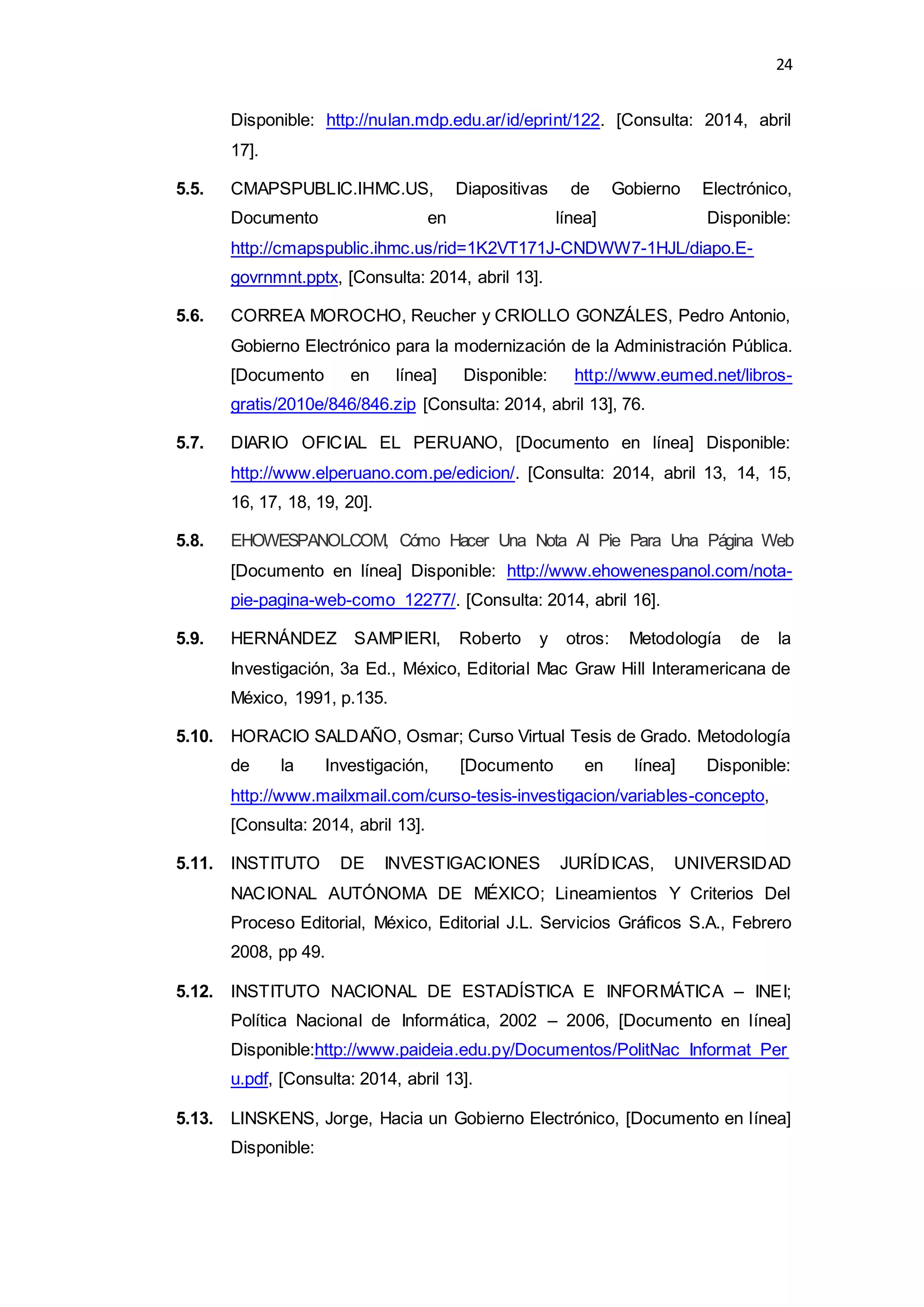 24
Disponible: http://nulan.mdp.edu.ar/id/eprint/122. [Consulta: 2014, abril
17].
5.5. CMAPSPUBLIC.IHMC.US, Diapositivas de Gobierno Electrónico,
Documento en línea] Disponible:
http://cmapspublic.ihmc.us/rid=1K2VT171J-CNDWW7-1HJL/diapo.E-
govrnmnt.pptx, [Consulta: 2014, abril 13].
5.6. CORREA MOROCHO, Reucher y CRIOLLO GONZÁLES, Pedro Antonio,
Gobierno Electrónico para la modernización de la Administración Pública.
[Documento en línea] Disponible: http://www.eumed.net/libros-
gratis/2010e/846/846.zip [Consulta: 2014, abril 13], 76.
5.7. DIARIO OFICIAL EL PERUANO, [Documento en línea] Disponible:
http://www.elperuano.com.pe/edicion/. [Consulta: 2014, abril 13, 14, 15,
16, 17, 18, 19, 20].
5.8. EHOWESPANOL.COM, Cómo Hacer Una Nota Al Pie Para Una Página Web
[Documento en línea] Disponible: http://www.ehowenespanol.com/nota-
pie-pagina-web-como_12277/. [Consulta: 2014, abril 16].
5.9. HERNÁNDEZ SAMPIERI, Roberto y otros: Metodología de la
Investigación, 3a Ed., México, Editorial Mac Graw Hill Interamericana de
México, 1991, p.135.
5.10. HORACIO SALDAÑO, Osmar; Curso Virtual Tesis de Grado. Metodología
de la Investigación, [Documento en línea] Disponible:
http://www.mailxmail.com/curso-tesis-investigacion/variables-concepto,
[Consulta: 2014, abril 13].
5.11. INSTITUTO DE INVESTIGACIONES JURÍDICAS, UNIVERSIDAD
NACIONAL AUTÓNOMA DE MÉXICO; Lineamientos Y Criterios Del
Proceso Editorial, México, Editorial J.L. Servicios Gráficos S.A., Febrero
2008, pp 49.
5.12. INSTITUTO NACIONAL DE ESTADÍSTICA E INFORMÁTICA – INEI;
Política Nacional de Informática, 2002 – 2006, [Documento en línea]
Disponible:http://www.paideia.edu.py/Documentos/PolitNac_Informat_Per
u.pdf, [Consulta: 2014, abril 13].
5.13. LINSKENS, Jorge, Hacia un Gobierno Electrónico, [Documento en línea]
Disponible:
 