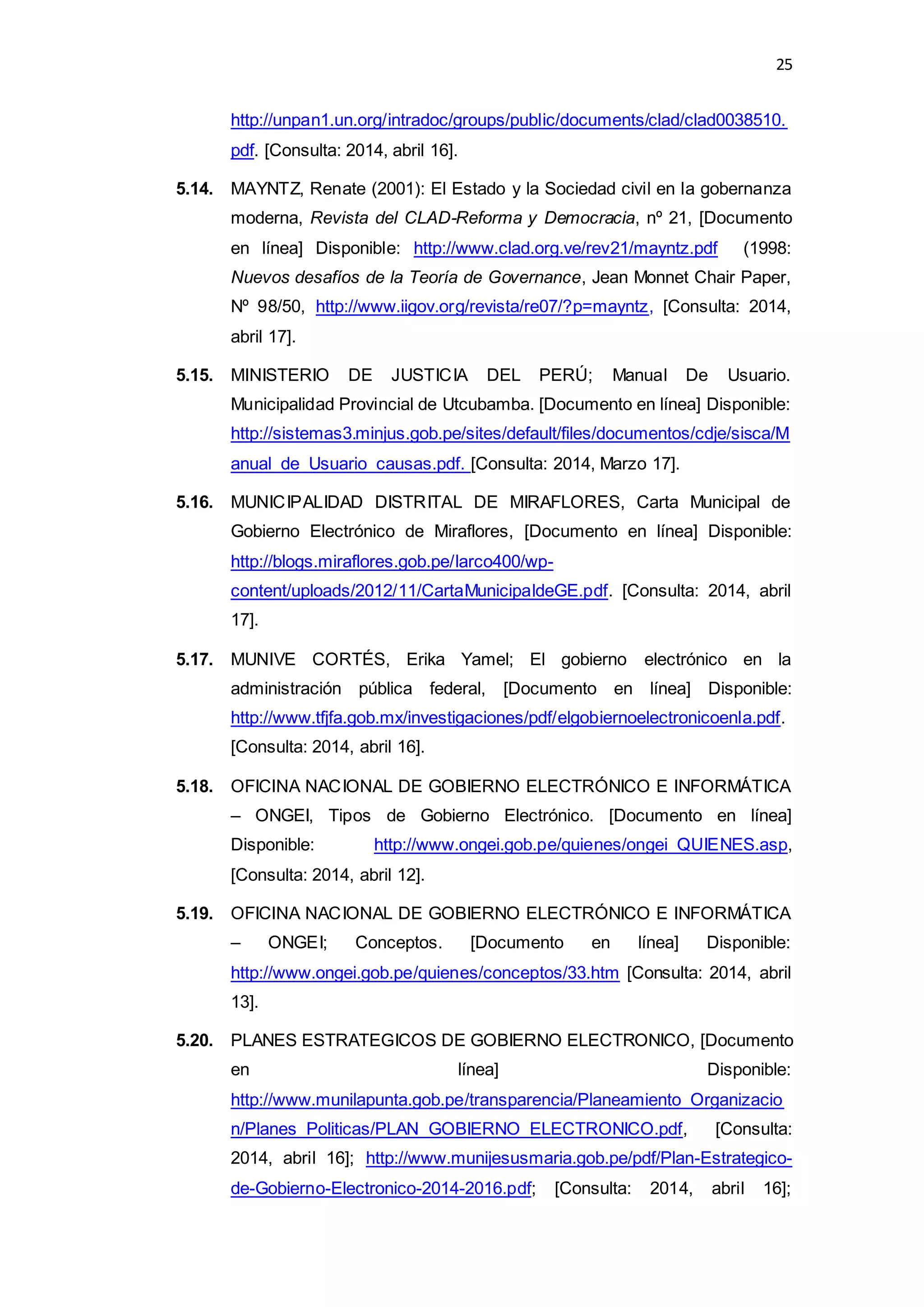 25
http://unpan1.un.org/intradoc/groups/public/documents/clad/clad0038510.
pdf. [Consulta: 2014, abril 16].
5.14. MAYNTZ, Renate (2001): El Estado y la Sociedad civil en la gobernanza
moderna, Revista del CLAD-Reforma y Democracia, nº 21, [Documento
en línea] Disponible: http://www.clad.org.ve/rev21/mayntz.pdf (1998:
Nuevos desafíos de la Teoría de Governance, Jean Monnet Chair Paper,
Nº 98/50, http://www.iigov.org/revista/re07/?p=mayntz, [Consulta: 2014,
abril 17].
5.15. MINISTERIO DE JUSTICIA DEL PERÚ; Manual De Usuario.
Municipalidad Provincial de Utcubamba. [Documento en línea] Disponible:
http://sistemas3.minjus.gob.pe/sites/default/files/documentos/cdje/sisca/M
anual_de_Usuario_causas.pdf. [Consulta: 2014, Marzo 17].
5.16. MUNICIPALIDAD DISTRITAL DE MIRAFLORES, Carta Municipal de
Gobierno Electrónico de Miraflores, [Documento en línea] Disponible:
http://blogs.miraflores.gob.pe/larco400/wp-
content/uploads/2012/11/CartaMunicipaldeGE.pdf. [Consulta: 2014, abril
17].
5.17. MUNIVE CORTÉS, Erika Yamel; El gobierno electrónico en la
administración pública federal, [Documento en línea] Disponible:
http://www.tfjfa.gob.mx/investigaciones/pdf/elgobiernoelectronicoenla.pdf.
[Consulta: 2014, abril 16].
5.18. OFICINA NACIONAL DE GOBIERNO ELECTRÓNICO E INFORMÁTICA
– ONGEI, Tipos de Gobierno Electrónico. [Documento en línea]
Disponible: http://www.ongei.gob.pe/quienes/ongei_QUIENES.asp,
[Consulta: 2014, abril 12].
5.19. OFICINA NACIONAL DE GOBIERNO ELECTRÓNICO E INFORMÁTICA
– ONGEI; Conceptos. [Documento en línea] Disponible:
http://www.ongei.gob.pe/quienes/conceptos/33.htm [Consulta: 2014, abril
13].
5.20. PLANES ESTRATEGICOS DE GOBIERNO ELECTRONICO, [Documento
en línea] Disponible:
http://www.munilapunta.gob.pe/transparencia/Planeamiento_Organizacio
n/Planes_Politicas/PLAN_GOBIERNO_ELECTRONICO.pdf, [Consulta:
2014, abril 16]; http://www.munijesusmaria.gob.pe/pdf/Plan-Estrategico-
de-Gobierno-Electronico-2014-2016.pdf; [Consulta: 2014, abril 16];
 