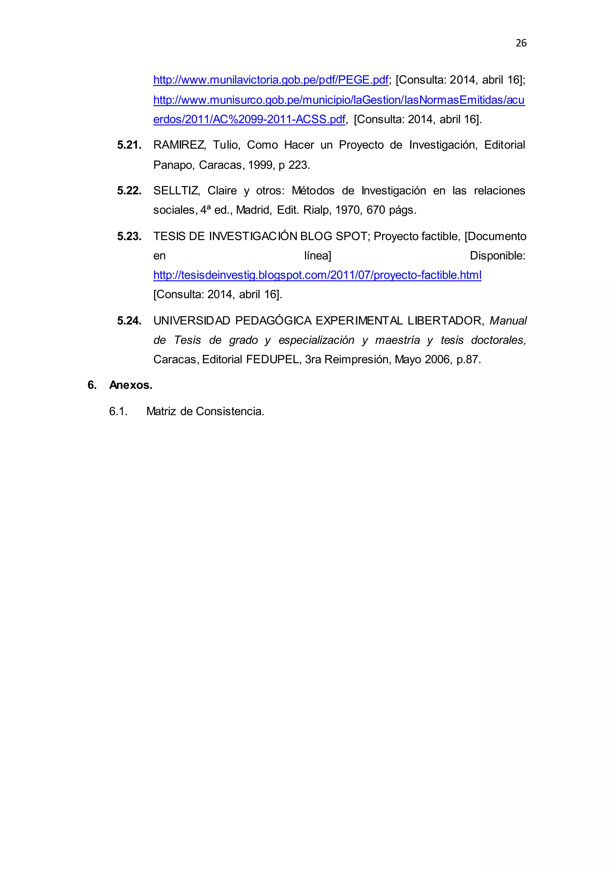 26
http://www.munilavictoria.gob.pe/pdf/PEGE.pdf; [Consulta: 2014, abril 16];
http://www.munisurco.gob.pe/municipio/laGestion/lasNormasEmitidas/acu
erdos/2011/AC%2099-2011-ACSS.pdf, [Consulta: 2014, abril 16].
5.21. RAMIREZ, Tulio, Como Hacer un Proyecto de Investigación, Editorial
Panapo, Caracas, 1999, p 223.
5.22. SELLTIZ, Claire y otros: Métodos de Investigación en las relaciones
sociales, 4ª ed., Madrid, Edit. Rialp, 1970, 670 págs.
5.23. TESIS DE INVESTIGACIÓN BLOG SPOT; Proyecto factible, [Documento
en línea] Disponible:
http://tesisdeinvestig.blogspot.com/2011/07/proyecto-factible.html
[Consulta: 2014, abril 16].
5.24. UNIVERSIDAD PEDAGÓGICA EXPERIMENTAL LIBERTADOR, Manual
de Tesis de grado y especialización y maestría y tesis doctorales,
Caracas, Editorial FEDUPEL, 3ra Reimpresión, Mayo 2006, p.87.
6. Anexos.
6.1. Matriz de Consistencia.
 
