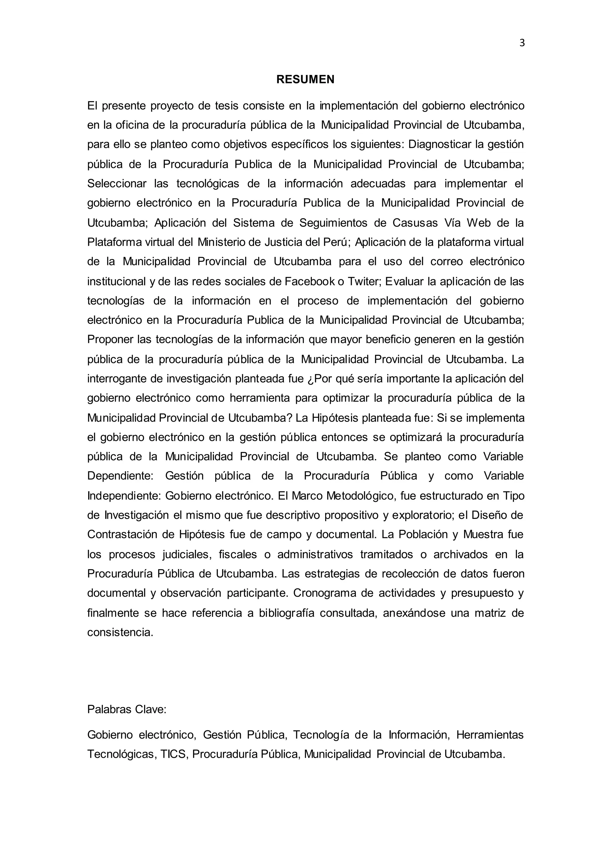 3
RESUMEN
El presente proyecto de tesis consiste en la implementación del gobierno electrónico
en la oficina de la procuraduría pública de la Municipalidad Provincial de Utcubamba,
para ello se planteo como objetivos específicos los siguientes: Diagnosticar la gestión
pública de la Procuraduría Publica de la Municipalidad Provincial de Utcubamba;
Seleccionar las tecnológicas de la información adecuadas para implementar el
gobierno electrónico en la Procuraduría Publica de la Municipalidad Provincial de
Utcubamba; Aplicación del Sistema de Seguimientos de Casusas Vía Web de la
Plataforma virtual del Ministerio de Justicia del Perú; Aplicación de la plataforma virtual
de la Municipalidad Provincial de Utcubamba para el uso del correo electrónico
institucional y de las redes sociales de Facebook o Twiter; Evaluar la aplicación de las
tecnologías de la información en el proceso de implementación del gobierno
electrónico en la Procuraduría Publica de la Municipalidad Provincial de Utcubamba;
Proponer las tecnologías de la información que mayor beneficio generen en la gestión
pública de la procuraduría pública de la Municipalidad Provincial de Utcubamba. La
interrogante de investigación planteada fue ¿Por qué sería importante la aplicación del
gobierno electrónico como herramienta para optimizar la procuraduría pública de la
Municipalidad Provincial de Utcubamba? La Hipótesis planteada fue: Si se implementa
el gobierno electrónico en la gestión pública entonces se optimizará la procuraduría
pública de la Municipalidad Provincial de Utcubamba. Se planteo como Variable
Dependiente: Gestión pública de la Procuraduría Pública y como Variable
Independiente: Gobierno electrónico. El Marco Metodológico, fue estructurado en Tipo
de Investigación el mismo que fue descriptivo propositivo y exploratorio; el Diseño de
Contrastación de Hipótesis fue de campo y documental. La Población y Muestra fue
los procesos judiciales, fiscales o administrativos tramitados o archivados en la
Procuraduría Pública de Utcubamba. Las estrategias de recolección de datos fueron
documental y observación participante. Cronograma de actividades y presupuesto y
finalmente se hace referencia a bibliografía consultada, anexándose una matriz de
consistencia.
Palabras Clave:
Gobierno electrónico, Gestión Pública, Tecnología de la Información, Herramientas
Tecnológicas, TICS, Procuraduría Pública, Municipalidad Provincial de Utcubamba.
 