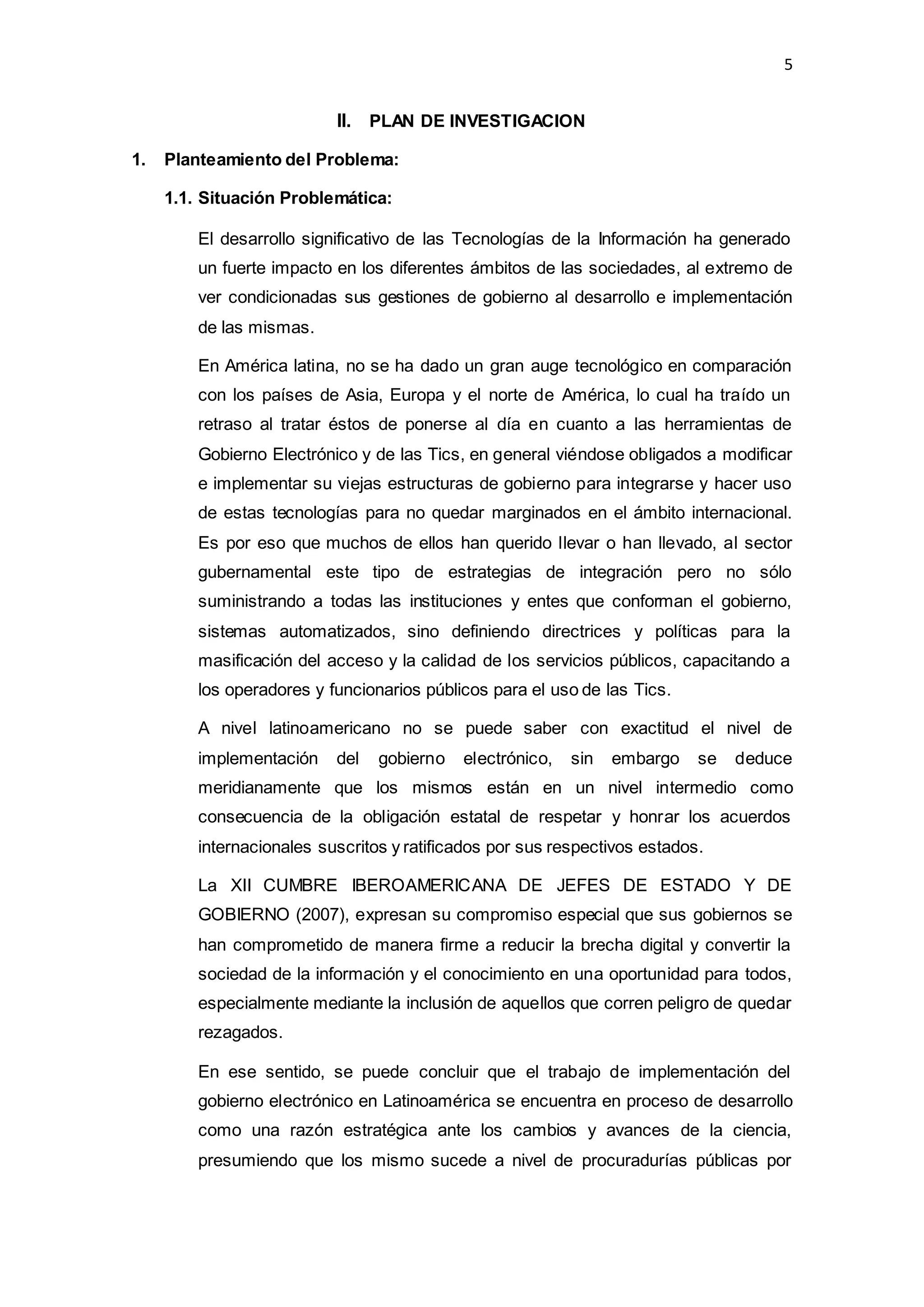 5
II. PLAN DE INVESTIGACION
1. Planteamiento del Problema:
1.1. Situación Problemática:
El desarrollo significativo de las Tecnologías de la Información ha generado
un fuerte impacto en los diferentes ámbitos de las sociedades, al extremo de
ver condicionadas sus gestiones de gobierno al desarrollo e implementación
de las mismas.
En América latina, no se ha dado un gran auge tecnológico en comparación
con los países de Asia, Europa y el norte de América, lo cual ha traído un
retraso al tratar éstos de ponerse al día en cuanto a las herramientas de
Gobierno Electrónico y de las Tics, en general viéndose obligados a modificar
e implementar su viejas estructuras de gobierno para integrarse y hacer uso
de estas tecnologías para no quedar marginados en el ámbito internacional.
Es por eso que muchos de ellos han querido llevar o han llevado, al sector
gubernamental este tipo de estrategias de integración pero no sólo
suministrando a todas las instituciones y entes que conforman el gobierno,
sistemas automatizados, sino definiendo directrices y políticas para la
masificación del acceso y la calidad de los servicios públicos, capacitando a
los operadores y funcionarios públicos para el uso de las Tics.
A nivel latinoamericano no se puede saber con exactitud el nivel de
implementación del gobierno electrónico, sin embargo se deduce
meridianamente que los mismos están en un nivel intermedio como
consecuencia de la obligación estatal de respetar y honrar los acuerdos
internacionales suscritos y ratificados por sus respectivos estados.
La XII CUMBRE IBEROAMERICANA DE JEFES DE ESTADO Y DE
GOBIERNO (2007), expresan su compromiso especial que sus gobiernos se
han comprometido de manera firme a reducir la brecha digital y convertir la
sociedad de la información y el conocimiento en una oportunidad para todos,
especialmente mediante la inclusión de aquellos que corren peligro de quedar
rezagados.
En ese sentido, se puede concluir que el trabajo de implementación del
gobierno electrónico en Latinoamérica se encuentra en proceso de desarrollo
como una razón estratégica ante los cambios y avances de la ciencia,
presumiendo que los mismo sucede a nivel de procuradurías públicas por
 