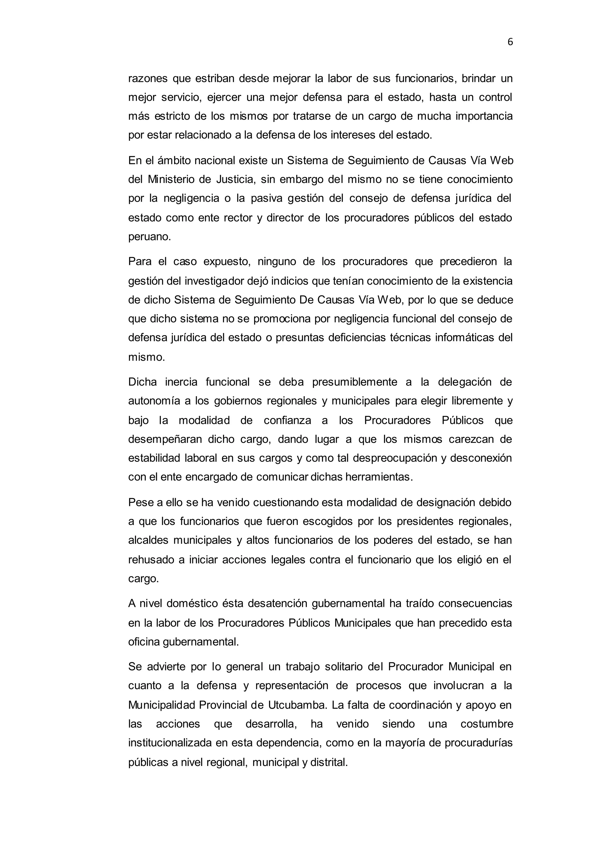 6
razones que estriban desde mejorar la labor de sus funcionarios, brindar un
mejor servicio, ejercer una mejor defensa para el estado, hasta un control
más estricto de los mismos por tratarse de un cargo de mucha importancia
por estar relacionado a la defensa de los intereses del estado.
En el ámbito nacional existe un Sistema de Seguimiento de Causas Vía Web
del Ministerio de Justicia, sin embargo del mismo no se tiene conocimiento
por la negligencia o la pasiva gestión del consejo de defensa jurídica del
estado como ente rector y director de los procuradores públicos del estado
peruano.
Para el caso expuesto, ninguno de los procuradores que precedieron la
gestión del investigador dejó indicios que tenían conocimiento de la existencia
de dicho Sistema de Seguimiento De Causas Vía Web, por lo que se deduce
que dicho sistema no se promociona por negligencia funcional del consejo de
defensa jurídica del estado o presuntas deficiencias técnicas informáticas del
mismo.
Dicha inercia funcional se deba presumiblemente a la delegación de
autonomía a los gobiernos regionales y municipales para elegir libremente y
bajo la modalidad de confianza a los Procuradores Públicos que
desempeñaran dicho cargo, dando lugar a que los mismos carezcan de
estabilidad laboral en sus cargos y como tal despreocupación y desconexión
con el ente encargado de comunicar dichas herramientas.
Pese a ello se ha venido cuestionando esta modalidad de designación debido
a que los funcionarios que fueron escogidos por los presidentes regionales,
alcaldes municipales y altos funcionarios de los poderes del estado, se han
rehusado a iniciar acciones legales contra el funcionario que los eligió en el
cargo.
A nivel doméstico ésta desatención gubernamental ha traído consecuencias
en la labor de los Procuradores Públicos Municipales que han precedido esta
oficina gubernamental.
Se advierte por lo general un trabajo solitario del Procurador Municipal en
cuanto a la defensa y representación de procesos que involucran a la
Municipalidad Provincial de Utcubamba. La falta de coordinación y apoyo en
las acciones que desarrolla, ha venido siendo una costumbre
institucionalizada en esta dependencia, como en la mayoría de procuradurías
públicas a nivel regional, municipal y distrital.
 