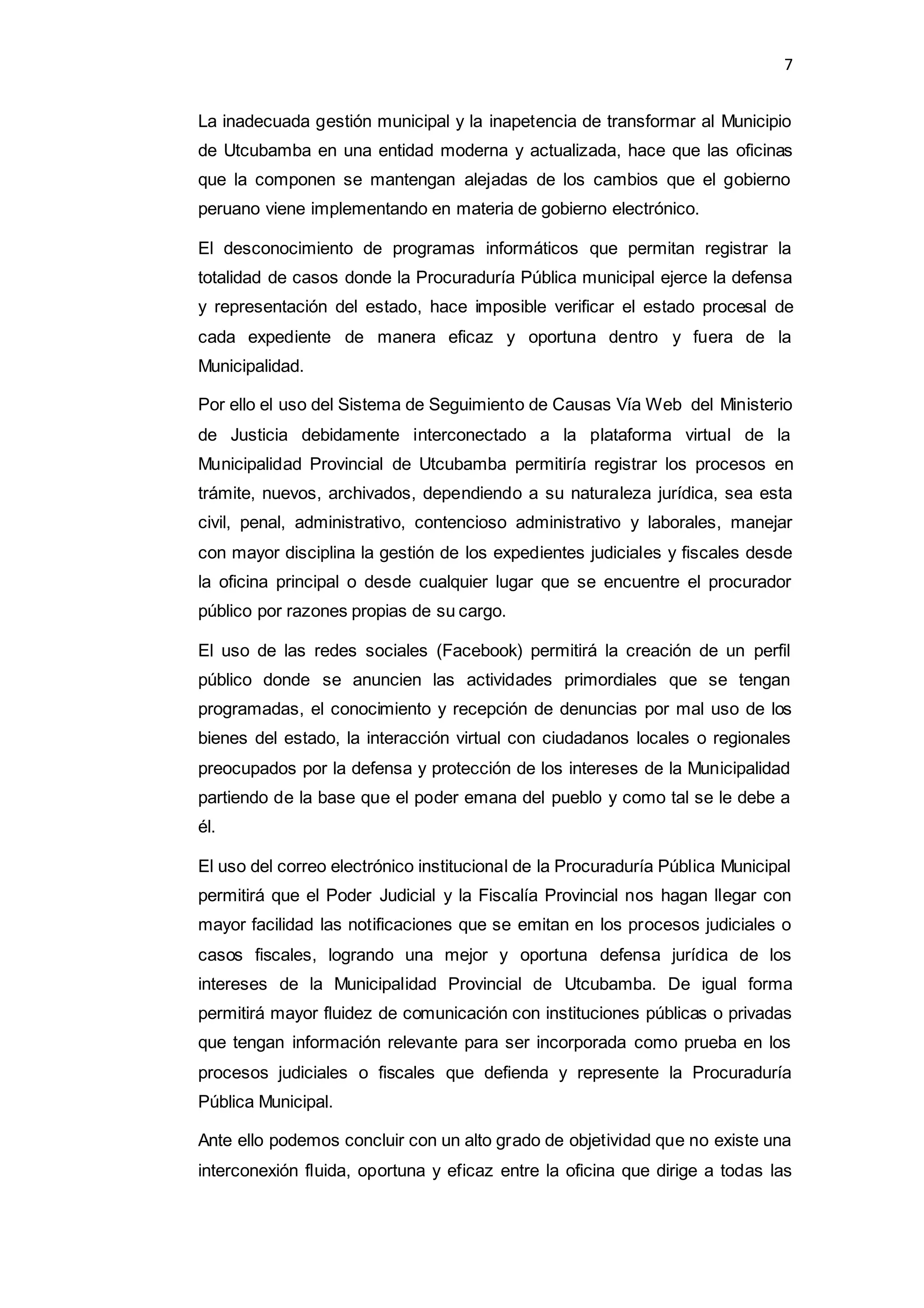 7
La inadecuada gestión municipal y la inapetencia de transformar al Municipio
de Utcubamba en una entidad moderna y actualizada, hace que las oficinas
que la componen se mantengan alejadas de los cambios que el gobierno
peruano viene implementando en materia de gobierno electrónico.
El desconocimiento de programas informáticos que permitan registrar la
totalidad de casos donde la Procuraduría Pública municipal ejerce la defensa
y representación del estado, hace imposible verificar el estado procesal de
cada expediente de manera eficaz y oportuna dentro y fuera de la
Municipalidad.
Por ello el uso del Sistema de Seguimiento de Causas Vía Web del Ministerio
de Justicia debidamente interconectado a la plataforma virtual de la
Municipalidad Provincial de Utcubamba permitiría registrar los procesos en
trámite, nuevos, archivados, dependiendo a su naturaleza jurídica, sea esta
civil, penal, administrativo, contencioso administrativo y laborales, manejar
con mayor disciplina la gestión de los expedientes judiciales y fiscales desde
la oficina principal o desde cualquier lugar que se encuentre el procurador
público por razones propias de su cargo.
El uso de las redes sociales (Facebook) permitirá la creación de un perfil
público donde se anuncien las actividades primordiales que se tengan
programadas, el conocimiento y recepción de denuncias por mal uso de los
bienes del estado, la interacción virtual con ciudadanos locales o regionales
preocupados por la defensa y protección de los intereses de la Municipalidad
partiendo de la base que el poder emana del pueblo y como tal se le debe a
él.
El uso del correo electrónico institucional de la Procuraduría Pública Municipal
permitirá que el Poder Judicial y la Fiscalía Provincial nos hagan llegar con
mayor facilidad las notificaciones que se emitan en los procesos judiciales o
casos fiscales, logrando una mejor y oportuna defensa jurídica de los
intereses de la Municipalidad Provincial de Utcubamba. De igual forma
permitirá mayor fluidez de comunicación con instituciones públicas o privadas
que tengan información relevante para ser incorporada como prueba en los
procesos judiciales o fiscales que defienda y represente la Procuraduría
Pública Municipal.
Ante ello podemos concluir con un alto grado de objetividad que no existe una
interconexión fluida, oportuna y eficaz entre la oficina que dirige a todas las
 