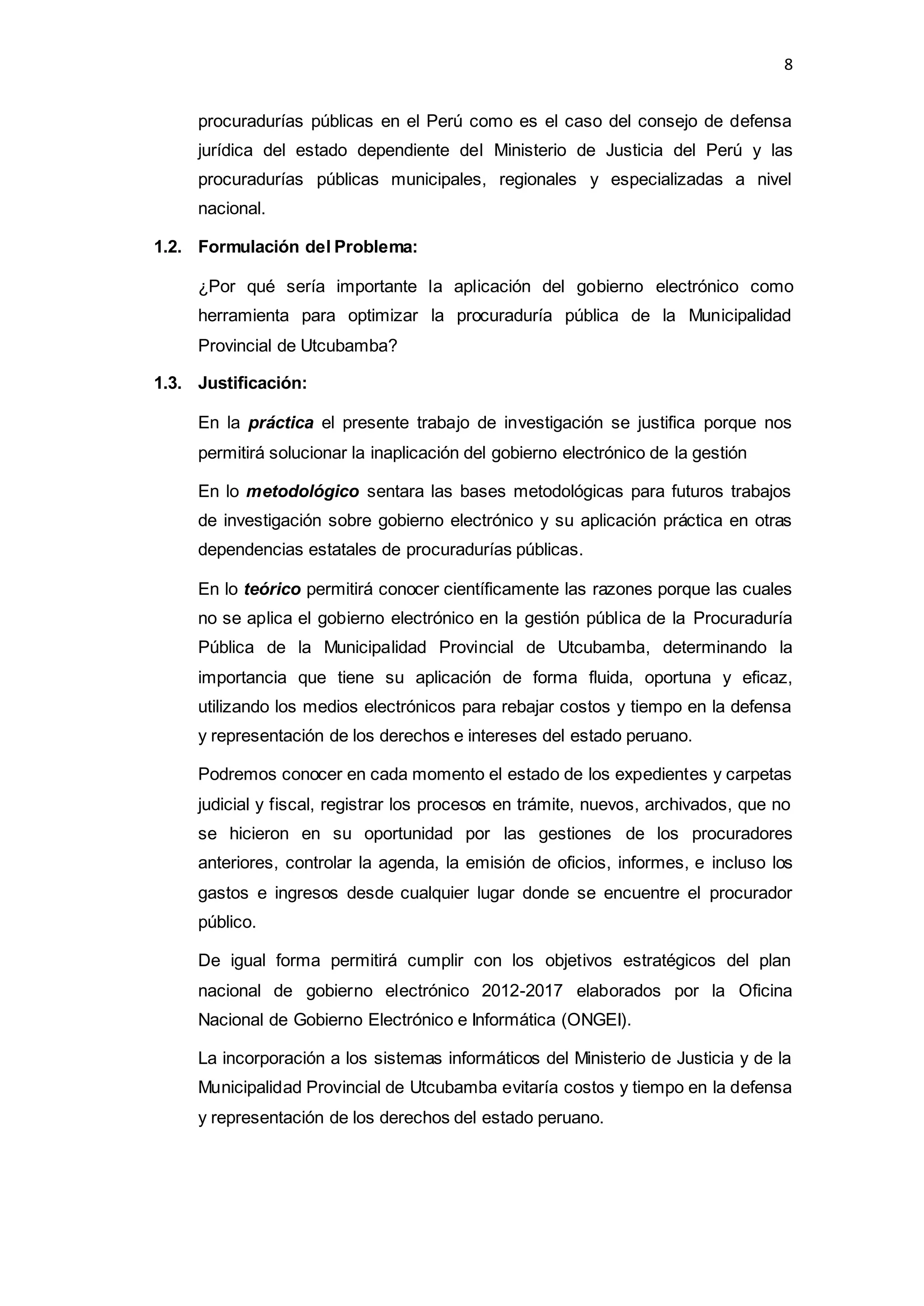 8
procuradurías públicas en el Perú como es el caso del consejo de defensa
jurídica del estado dependiente del Ministerio de Justicia del Perú y las
procuradurías públicas municipales, regionales y especializadas a nivel
nacional.
1.2. Formulación del Problema:
¿Por qué sería importante la aplicación del gobierno electrónico como
herramienta para optimizar la procuraduría pública de la Municipalidad
Provincial de Utcubamba?
1.3. Justificación:
En la práctica el presente trabajo de investigación se justifica porque nos
permitirá solucionar la inaplicación del gobierno electrónico de la gestión
En lo metodológico sentara las bases metodológicas para futuros trabajos
de investigación sobre gobierno electrónico y su aplicación práctica en otras
dependencias estatales de procuradurías públicas.
En lo teórico permitirá conocer científicamente las razones porque las cuales
no se aplica el gobierno electrónico en la gestión pública de la Procuraduría
Pública de la Municipalidad Provincial de Utcubamba, determinando la
importancia que tiene su aplicación de forma fluida, oportuna y eficaz,
utilizando los medios electrónicos para rebajar costos y tiempo en la defensa
y representación de los derechos e intereses del estado peruano.
Podremos conocer en cada momento el estado de los expedientes y carpetas
judicial y fiscal, registrar los procesos en trámite, nuevos, archivados, que no
se hicieron en su oportunidad por las gestiones de los procuradores
anteriores, controlar la agenda, la emisión de oficios, informes, e incluso los
gastos e ingresos desde cualquier lugar donde se encuentre el procurador
público.
De igual forma permitirá cumplir con los objetivos estratégicos del plan
nacional de gobierno electrónico 2012-2017 elaborados por la Oficina
Nacional de Gobierno Electrónico e Informática (ONGEI).
La incorporación a los sistemas informáticos del Ministerio de Justicia y de la
Municipalidad Provincial de Utcubamba evitaría costos y tiempo en la defensa
y representación de los derechos del estado peruano.
 